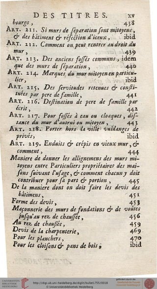 DESTITUES. xv
hourgs, 438
Art. 211. Si murs de féparation font mitoyens,
& des bâtiment & réfemon d'iceux, ibid
Art. i;ii Comment on.peut rentrer au droit.du
mur, -439
Art. 113. Dw anciens fojfés communs , idem
^#e */« 7»#><s «fe féparation , 440
Art. 114. Marques du mur mitoyen en particu-
lier, t ibid
Art. 215. jOw fervitudes retenues & consli-
tuées par père de samille, 441
Art. i î 6. Deflination de père de samille par
écrit, 442
Art. 217. P<?#r _/2^&r 4 eau ou cloaques, <£/*
tance du mur d'autrui ou mitoyen , 44 3
Art. 218. Porter hors ia ville ■ vuiâanges de
privés', ibid
Art. 219. Enduits & crépis en vieux mur ,&
comment, 444
Manière de donner les allignemens des murs mi-
toyens entre Particuliers propriétaires des mai-
sons fuivant l'usage, fjr comment chacun y doit
contribuer pour sa part ejr portion , 445
0* la manière dont on doit saire les devis des
batimens, 45 *
Forme des devis, 45 J
Maçonnerie des murs de sondations & de voûtes
jusqu'aurez, de chaussée, 456
«^* >"«*. <& chaupe, 459
Devis de la charpenterie t 469
Pour les planchers, 47°
fW les cloisons & pans de bois 9 ibid
 