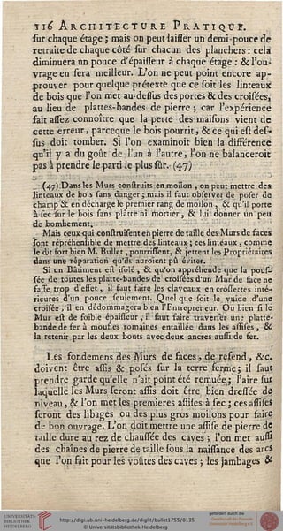 né Architecture Pratique.
sur chaque étage ; mais on peut laisfer un demi-pouce de
retraite de chaque côté sur chacun des planchers : celât
diminuera un pouce d'épaisseur à chaque étage : & l'ou-
vrage en sera meilleur. L'on ne peut point encore ap-
prouver pour quelque prétexte que ce soit les linteaux
de bois que l'on met au-dessus des portes & des croisées,
au lieu de plattes-bandes de pierre ; car l'expérience
fait asfez connoître que la perte des maisons vient de
cette erreur, pareeque le bois pourrit, & ce qui est des*
sus doit tomber. Si l'on examinoit bien la différence
qu'il y a du goût de l'un à l'autre, l'on ne balanceroit
pas à prendre le parti le plus sur. (47)
(47).Dans les Murs consiants en moilon , on peut mettre des
linteaux de bois sans danger ;.mais il faut observer de poser de
champ & en décharge le premier rang de moilon , & qu'il porte
à sec sur le bois sans plâtre ni mortier, & lui donner un peu
de bombement. '
Mais ceux qui conflruisent eii pierre de taille des Murs de faces
sont répréhensible de mettre des linteaux; ces linteaux, comme
le dit fort bien M. Bullet , pourrissent, & jettent les Propriétaires
dans une réparation qu'ils auroïent pu éviter. ;
Si un Bâtiment est isolé , & qu'on appréhende que la poUs-
sée de toutes les platte-fcandes> de croisées d'un Mur de face ne
fasse, trop d'efset, il faut faire les claveaux en. crossettes inté-
rieures d'un pouce seulement. Quel que soit le yuide d'une
croisée ,'il en dédommagera bien l'Entrepreneur. Ou bien si le
Mur est de foible épaisseur y il faut faire traverser une platte-
bandede fer à moufles romaines entaillée dans les asïïses , &•
la retenir par les deux bouts avec deux ancres aussi de fer.
Les fondemens des Murs de faces;, de refend, &c.
doivent être assis & posés sur la terre ferme; il faut
prendre garde qu'elle n'ait point été remuée ; l'aire sur
laquelle les Murs seront assis doit être bien dresfée de
niveau, & l'on met les premières assiles à sec ; ces assises
seront des libagès ou des plus gros moilons pour faire
de bon ouvrage. L'on doit mettre une assise de pierre de
taille dure au rez de chaussée des caves ; l'on met aussî
des chaînes de pierre de taille sous la naissance des arcs
que l'on fait pour les voûtes des caves ; les jambages #
 