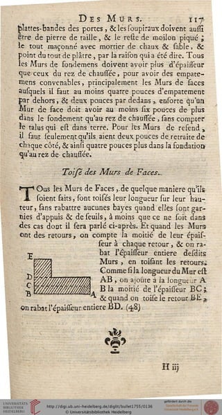 Des Murs. îiffoîâttes-bandes des portes, & les soupiraux doivent auslï
être de pierre de taille, & le reste de moilon piqué i
le tout maçonné avec mortier de chaux & sable, &
point du tout de plâtre , par la raison qui a été dire. Tous
les Murs de fouiiemens doivent avoir plus d'épaisseur
que ceux du rez de chaussée, pour avoir des empate-
mens convenables, principalement les Murs de faces
ausquels il faut au moins quatre pouces d'empâtement
par dehors, & deux pouces par dedans » ensorte qu'un
Mur de face doit avoir au moins slx pouces de plus
dans le fondement qu'au rez de chaussée , sans compter
îe talus qui ert dans terre. Pour les Murs de refend ,
il faut seulement qu'ils aient d-eux pouces de retraite de
chaque côté, & ainsi quatre pouces plus dans la fondation
<|u'au rez de chaussée.
Toifé des Murs de Faces..
TOus les Murs de Faces ,.de quelque manière qulls
soient faits, sGnt toisés leur longueur sur leur hau-
teur , sans rabattre aucunes bayes quand elles sont gar-
nies d'appuis & de seuils, à moins que ce ne soit dans
des cas dont il sera parlé ci-après. Et quand les Murs
ont des retours, on compte la moitié de leur épais-
seur à chaque retour , & on ra-
bat l'épaissêur entière desdits
Murs , en toisànt les retours,»
CommesilalongueurduMaresl.
AB , on ajoute à la longueur A
B la moitié de l'épaissêur BC ;,
^ & quand on toise le retour BE *
on rabat l'épaissêur. entière BD. (4,8)
H ")
 