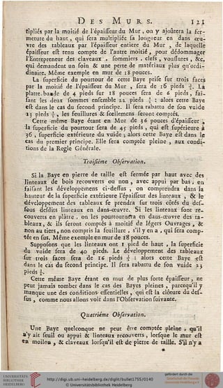 Des Murs. ih
tîpliés par la moitié de 1 epaisseur du Mur , on y ajoutera la fer-
rneture du haut, qui sera multipliée sa longueur en dans oeu-
vre des tableaux par l'épaisseur entière du Mur , de laquelle
épaisseur est tenu compte de l'autre moitié , pour dédommager
l'Entrepreneur des claveaux , sommiers , clefs , voussures , &c,
qui demandent un soin Se une perte de matériaux plus qu'ordi-
dinaire. Même exemple en mur de 18 pouces.
La superficie du pourtour de cette Baye prise sur trois faces
par la moitié de l'épaisseur du Mur , sera de 16 pieds ~, La
platte.bamde de 4 pieds sur 18 pouces sera de 6 pieds, fai_
sant les deux sommes ensemble ix pieds | : alors cette Baye
est dans le cas du sécond principe. 11 sera rabattu de son vuide
13 pieds { , les feuillures & scellemens seront comptés.
Cette même Baye étant en Mur de 56 pouces d'épaisseur ,
'la superficie du pourtour sera de 45 pieds , qui est supérieure à
36 , superficie extérieure du vuide ; alors cette Baye est dans le
cas du premier principe. Elle sera comptée pleine , aux condi-
tions de la Règle Générale.
Troïsième Obfervaùon.
Si la Baye en pierre de taille est fermée par haut avec des
linteaux de bois recouverts ou non , avec appui par bas, en
faisant les développcmens ci-dessus , on comprendra dans la
hauteur delà supersicie extérieure l'épaisseur des linteaux , & lç
développement des tableaux se prendra sur trois côtés du des_
sous desdits linteaux en dans-œuvre. Si les linteaux sont re-
couverts en plâtre , on les pourtourndta en dans-œuvre des ta-
bleaux, Se ils seront comptés à moitié de légers Ouvrages, Se
non au tiers, non compris la feuillure , s'il y en a , qui sera comp-
tée en sus. Même exemple en mur de 18 pouces.
Supputons que les linteaux ont 1 pied de haut , la superficie
<lu vuide sera de 40 pieds. Le développement des tableaux
sur trois faces sera de 16 pieds ~ : alors cette Baye -est
dans le cas du sécond principe. Il sera rabattu de son vuide i:
pieds s-.
Cette même Baye étant en mut de plus forte épaisseur, ne
peut jamais tomber dans le cas des Bayes pleines , pareequ'il y
banque une des conditions essentielles , qui est la clôture du des-
stls , comme nous allons voir dans l'Obsetvation suivante.
Quatrième Observaùon.
_ Une Baye quelconque ne peut être comptée pleine , qu'il
s'y ait seuil ou appui & linteaux recouverts, lorsque le mur est
*R moilon ? Si clayeaux lorsqu'il est de pierre de taille. S'il n'y a
*
 