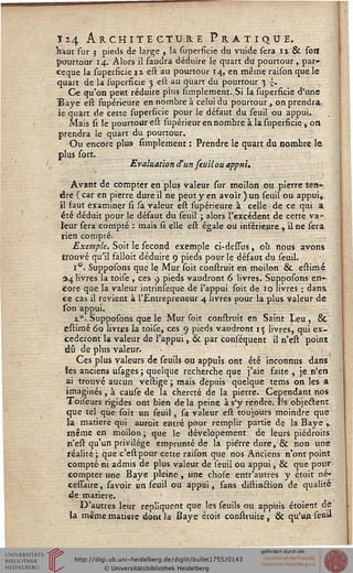 Ï14 Architecture Pratique.Haut sur 5 pieds de large , la superfîcie du vuide sera n & sort
pourtour 14. Alors il faudra déduire le quart du pourtour, par-
ceque la superfîcie nestau pourtour 14, en même raison que le
quart de la superfîcie 3 est au quart du pourtour 3 £.
Ce qu'on petit réduire plus Amplement.,Si la superfîcie d'une
ïaye est supérieure en nombre à celui du pourtour, on prendra
le quart de cette superfîcie pour le défaut du seuil ou appui.
Mais si le pourtour est supérieur en nombre à la superfîcie , on
prendra le quart du pourtour.
Ou encore plus Amplement : Prendre le quart du nombre le
plus fort.
Evaluation d'un feuil ou appui.
Avant de compter en plus valeur sur moilon ou pierre ten-
dre (car en pierre dure il ne peut y en avoir) un seuil ou appui,
il faut examiner si sa valeur est supérieure à celle de ce qui a
été déduit pour le défaut du seuil ; alors l'excédent de cette va-
leur sera compté : mais si. elle est égale ou inférieure , il ne sera
rien compté.
Exemple. Soit le sécond exemple ci-dessus, où nous avons
trouvé qu'il falloit déduire 9 pieds pour le défaut du seuil.
i°. Supposons que le Mur soit construit en moilon & estimé
*4 livres la toise , ces 9 pieds vaudront 6 livres. Supposons en-
core que la valeur intrinseque de l'appui soit de 10 livres ; dans
ce cas il revient à l'Entrepreneur 4 livres pour la plus valeur de
son appui.
z9. Supposons que le Mur soit construit en Saint ^eu , &
estimé 60 livres la toise, ces 9 pieds vaudront i<j livres, qui ex-
céderont la valeur de l'appui, & par conséquent il n'est point
dû de plus valeur.
Ces plus valeurs de seuils ou appuis ont été inconnus dans
• les anciens usages ; quelque recherche que j'aie faite , je n'en
ai trouvé aucun vestige ; mais depuis quelque tems on les a
imaginés, à cause de la chereté de la pierre. Cependant nos
Toiseurs rigides ont bien de la peine à s'y rendre. Ils objectent
que tel que soit un seuil, sa valeur est toujours moindre que
la matière qui auroit entré pour remplir partie de la Baye ,
même en moilon ; que le dévelopement de leurs piédroits
n'est qu'un privilège emprunté de la pierre dure, & non une
réalité; que c'estpour cette raison que nos Anciens n'ont point
compté ni admis de plus valeur de seuil ou appui, & que pour
compter une Baye pleine, une chose entr'autres y étoit né-
cesTaire, savoir un seuil ou appui, sans distin&ion de qualité
de matière.
D'autres leur répliquent que les seuils ou appuis étoient de
la même matière dont la Baye étok construite, & qu'un se«u
 