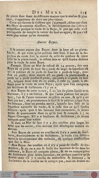 DesMurs. iiçde pierre dure étant de différente matière que le moilon & plus
cher , il appartient de droit une plus valeur.
Ceux qui suivent le systême que j'aiproposé, disent que dans
des Murs de certaine épaisseur, le dévelopement des tableaux
rerhplissant presque le vuide de la Baye, le peu qui reste n'est
pas capable de remplir la valeur du seuil ou appui, & quec'est
sette plus valeur qu'on demande.
Autres Bayes.
11 le trouve encore des Bayes dont le haut est en platte-
bande , & qui n'ont qu'un piédroit sans seuil. Il faut de la su-
perficie du vuide ôter la moitié de celle du piédroit & toute
celle de la platte-bande , le restant sera ce qu'il faudra déduire
pour le vuide de cette Baye.
Exemple. Dans un Mur de refend de 14 pouces , soit une
Baye de 10 pieds de haut sur 5 pieds de large : sa superficie est
50 : le piédroit dé 10 pieds de haut sur 2 pieds de large , pro-
duit zo pieds , dont moitié est 10 pieds : la platte-bande 4
pieds sur z pieds produit 8 pieds , qui joints à 10 pieds en font
18, lesquels étant ôtés de 50 pieds, il reste 31 pieds à dé-
ssiiire pour le vuide de cette Baye ; après quoi l'on comptera
les feuillures & scellemens s'il y en a.
»- Aux Bayes de cette nature, si au lieu de platte-bande avec
fclaveaux, il y a un linteau , & que l'autre piédroit soit wn po-
teau , l'un & l'autre recouvert en plâtre ou non , & qu'il y air
seuil par bas , on pourtournera le seuil & le piédroit jusque sous
les linteaux , dont on prendra moitié , laquelle sera ôtéc de la
superficie naturelle du vuide, 6k le reste sera ce qu'il faudra
déduire : après quoi si les linteaux sont recouverts, ils seront
toisés & pourtournés dans ce qu'ils sont & comptés à  de
légers Ouvrages. S'il y a feuillures & scellemens , ils seront
Comptés pour leur valeur.
Si dans un Mur de face il y a des croisées plus larges les
hnes que les autres, elles doivent être dévelopées comme ci-
devant.
Aux Bayes de portes ou croisées où il n'y a point de feuil-
lures, d'embrasement ni de scellemens, le vuide s'en déduira
après le dévelopement' des tableaux,. de quelque çonstrucHon
que soit le Mur: ■ '
' Aux Bayes des croisées où il n'y a point de chassîs de me-
liuiserie , & où on a mis & scellé des barreaux de fer dans les
tableaux, la Baye est comptée pleine, & on ne compte point
de scellement pour lesdits barreaux , en quelque quantité qu'ils
Soient : mais s'il y a croisée de menuiserie & barreaux , lç
sceliement de la croisée ne se compte pas, mais on évalue ce-
 