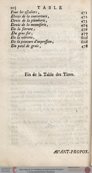 xvj TABLE
Tour les efcalkts , a*j
'Devis de la couverture, a-i±
Devis de la plomberie ^ ^n-i
Devis de la menuiserie,  474
De la serrure, 47 <ç
Du gros ser, 477
De la vitrerie, ibid
De la peinture ttimprejsi&n $ ibid
D» pavé de grais > 4-78
Fin âc la Table des Titres,
* a
AFANT-PROPOS.
 