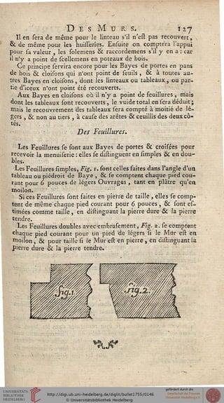 D ES M U K S. iz-j
Il en sera de même pour le linteau s'il n'eft pas recouvert,
8c de même pour les huisseries. Ensuite on comptera l'appui
pour sa valeur , les solemens & raccordemens s'il y en a : car
il n'y a point de scellemens en poteaux de bois.
Ce principe servira encore pour les Bayes de portes en pans
de bois & cloisons qui n'ont point de seuils , & à toutes au-
tres Bayes en cloisons, dont les linteaux ou tableaux, ou par-
tie d'iceux n'ont point été recouverts.
Aux Bayes en cloisons où il n'y a point de seuillures , mais
dont les tableaux sont recouverts , le vuide total en sera déduit ;
mais le recouvrement des tableaux sera compté à moitié de lé-
gers , 6k non au tiers , à cause des arêtes & ceuillis des deux cô-
tés.
Des Feuillures.
Les Feuillures se sont aux Bayes de portes & croisées pour
recevoir la menuiserie : elles se distinguent en simples & en dou-
bles.
Les Feuillures simples, Fig. t. sont celles saites dans l'angle d'un
tableau ou piédroit de Baye , Se fe comptent chaque pied cou-
rant pour 6 pouces de légers Ouvrages , tant en plâtre qu'en
moilon.
Si ces Feuillures sont saites en pierre de taille, elles se comp-
tent de même'chaque pied courant pour 6 pouces , & font ef-
timées comme taille, en diftinguant la pierre dure & là pierre
tendre.
Les Feuillures doubles avec ernbrasement, Fig. s. se comptent
chaque pied courant pour un pied de légers si le Mur eft en
moilon, & pour taille fi le Mur eft en pierre , en diftinguant la
pierre dure & la pierre tendre.
*§9LJS*
 