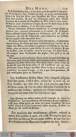 , . v Dh Murs. hj)Si cfe sentim'ent a lieu , il faut bien prendre garde si ces pier*
les d'encoignure sont évidées ou non: ce qu'on connoîtra aisé>-
frient à la tête des Murs , par l'épaisseur des Murs mêmes. Si
elles sont évidées, & que cet évidement puisse être estimé
la valeur de la moitié de l'épaisseur du Mur , alors il sera comp-
te sous le nom dévidement d'angle^ & non de demi-face. Si lefc
pierres sont en besace , il ne sera rien compté.
Second Sentiment. D'autres fondés sur le principe établi en
premier lieu , rejettent pleinement ce ser.timent ; & ils aiment
mieux estimer à prix d'argent cet évidement qu'il est aisé de
connoître , de voir & d'apprécier, que d'admettre un systêmè
qui les expose à de nouveaux abus.
Troïsiémc Sentiment. D'autres enfin plus rigides , "n'admettent
aucun milieu. Us disent que dans l'estimation que l'on fait de la
valeur des Murs ■, on compte en général un sixiéme ou un hui-
tième , plus ou moins , pour déchet & perte de pierre; &que.
ce sixiéme , plus ou moins , avec le privilège des demi-faces »
est compris dans l'évidement des angles, soit qu'il y en ait
eu non.
Revenons à notre principe. Nous avons dit qu'il faut dans uïi
isolement total voir au moins trois paremens pour compter, &
admettre lès demi-faces d'un Mur quelconque ; savoir celui de
la tête & ceux des deux côtés ; il est indifférent que ces trois
paremens soient d'égale épaisseur. Dans la figure proposée , qui
représente un retour d'angle, il n'y a que deux paramens , &
par conséquent point de demi-face.
Les fbndemens desdits Murs sont comptés jusqu'aa
fond des caves, c'est-à-dire > jusque sur la terre où ils
sont fondés, qui doit être un pied plus bas que l'aire
desdites caves, &c l'on ne rabat: rien pour l'endroit de la
haissance des voûtes, quoique ces mêmes voûtes soient
comptées en toute leur circonférence* (4.9)
(49) Quoique ces tnémes voûtes soient comptées en toute leur
circonsérence- La circonférence est intérieure & non extérieure ;
c'est avec ra'ison qu'on ne rabat rien pour l'épaisseur àe cette
Voûte. Poye{ à ce sujet ce que nous disons ci-après , & dans nos
Notes fur Us vo-âtes en berceau.
Les moulures des entablemens, plihtes, refends &
autres sont toisées à part, s'il n'est dit exprès dans les
marchés qu'elles ne seront point toisées, & que l'on toi-
(èra seulement les Murs leur longueur sur leur hauteur ;
I
 