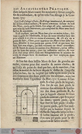 13 Ô ARCHITECTURE P R A T I Q Û E*
dans lesquels Murs toutes les moulures y seront compri-
ses & confondues, & qu'en cela Ton déroge à la Cou-
tume, (yo)
(50) Il est d'tisage à Paris , & d'usage immémorial, de compter
les saillies d'Architeéture , & autres ornemens saillans du nud
des Murs, quels qu'ils soient. Cet usage est plus raisonnable ,
que celui du toisé bout-avant, qui comprend les Murs avec leurs
saillies & ornemens.
Il est consiant que ces Murs sont plus ou moins riches , stii-
vant le goût de l'Archite&e. Il faut de toute nécesîité faire des
prix relatifs à ce plus ou moins d'ornemenS , & s'il n'y en a
point de saits , il faut, pour apprécier ces Murs à leur juste va-
leur, détailler le tout partie par partie. C'est ce que nous fai-
sons dans nos usages , qui sont vraiment un détail circonslan-
cié & séparé de toutes les parties d'un Bâtiment , qu'on distin-
gue les unes des autres , pour les rassembler ensuite, & voir
d'un seul coup d'oeil dans nos Récapitulations le nombre de
toises de chaque sorte de matériaux qui sout employés dans
un Bâtiment.
Si l'on fait dans Iesdits Murs de face de grandes ar-
cades , comme pour des remises & autres choses, &
qu'il n'y ait point de seuil par bas, ni de marches , l'on
rabat la moitié de la'baye depuis le dessus de l'impolie
jufqu'enbas, sur la largeur qui reste après avoir pris le
dévelopement des deux piédroits ou tableaux, avec les
feuillures dans l'épaisseur du Mur. ($1) Comme si l'ar-
cade A a huit pieds de largeur,
l'on ôte de ces huit pieds le
contour des tableaux & feuillu-
res des deux piédroits B, B,
que je suppose chacun de deux
pieds de contour} qui sera pour
les deux, quatre pieds, qu'il
faut ôter de huit pieds : il relie-
ra quatre pieds, qu'il faut mul-
tiplier par la hauteur depuis le
dessus de l'imposte jusqu'en bas :
si ladite hauteur est 9 pieds,
l'on aura 36 pieds pour la di-
minution de ladite arcade.
 
