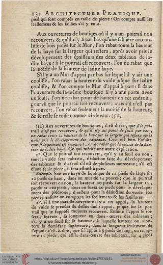 132. Architecture Pratique.pied qui sont comptés en taille de pierre : On compte aussi leï
scellemens & les saillies s'il y en a.
Aux ouvertures de boutiqes où il y a un poitrail rioô
recouvert, & qu'il n'y a par bas qu'une sabliere ou cou-
lifîè de bois pol'ée sur le Mur, l'on rabat toute la hauteur
de la baye sur la largeur qui réitéra , après avoir pris le
dévelopement des épahTeurs des deux tableaux de la-
dite baye ; si le poitrail est recouvert, l'on ne rabat que
la moitié de la hauteur de ladite baye.
S'il y a un Mur d'appui par bas sur lequel il y ait une
coulisse, l'on rabat la hauteur du vuide jusque sur ladite
coulisse, & l'on compte le Mur d'appui à part: si dans
l'ouverture de la-même boutique il y a une porte avec
un seuil, l'on ne rabat point de hauteur en cet endroit,
pourvu que le poitrail loit recouvert : mais s'il n'est pas
recouvert, l'on rabat seulement la moitié de la hauteur,
& le relie se toise comme ci-devant. (52)
(s a) Aux ouvertures de boutiques, il eft dit ici, que sile poi-
trail n'est pas recouvert, 6> qu'il n'y ait point de seuil par bas ,
on rabat toute la hauteur de l'a baye fur la largeur qui refera après
avoir pris le dévelopement des tableaux. Ceci est bon. Ensuite
' que si le poitrail eft recouvert, on ne rabat que la moitié de la hau~
teur de ladite baye. Ce qui mérite une autre explication.
i». Que le poitrail soit recouvert, qu'il y ait seuil ou non ,
tout le vuide sera rabattu , dédu&ion faite du dévelopement
«les tableaux & du seuil s'il est de plusieurs morceaux ; s'il est
d'une seule pièce, il sera estimé à part. .
Exemple. Soit une baye de boutique de n pieds de large sur
30 pieds de haut, dans un mur de 14 pouces ; que le poitrail
soit recouvert ou non, la hauteur 10 pieds sur la largeur 12. ,
produira 120 pieds , dont on ôtera 10 pieds pour le dévelope-
ment des piédroits ; il restera pour la déduction du vuide 100
pieds ; ensuite on comptera les scellemens & les feuillures.
i°. Si à une pareille ouverture il y a un appui, la hauteur
du vuide se prendra du dessus dudit appui, jusque sur le poi-
trail que je suppose toujours recouvert. Ensuite l'appui se toi-
sera,- sçavoir , sa longueur en dans - œuvre des tableaux;
s'il y a un seuil sur sa hauteur, à laquelle hauteur on ajou-
tera la demi-face supérieure, dans-la longueur seulement de
l'appui : c'eit-à-dire, que si l'appui a 9 pieds de long , on comp-
tera ii pieds , qui est !c dans-œuvre des tableaux^ sur 4 pvedî
 