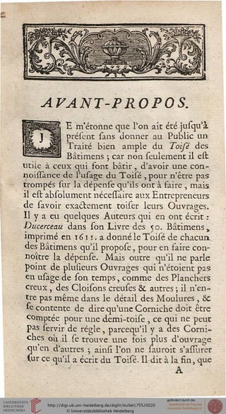 AVANT-PROPOS.
E m'étonne que l'on ait été jusqu'à
présent sans donner au Public un
Traité bien ample du Toifé des
Bâtimens ; car non seulement il elt
utile à ceux qui font bâtir , d'avoir une con-
noisïance de l'usage du Toisé , pour n'être pas
trompés sur la dépense qu'ils ont à faire , mais
il est absolument nécesïaire aux Entrepreneurs
de savoir exactement toiser leurs Ouvrages.
Il y a eu quelques Auteurs qui en ont écrit :
Ducerceau dans son Livre des 50. Bâtimens,
imprimé en iiîiï.a donné le Toisé de chacun
des Bâtimens qu'il propose, pour en faire con-
noître la dépense. Mais outre qu'il ne parle
point de pluueurs Ouvrages qui n'étoient pas
en usage de son temps, comme des Planchers
creux, des Cloisons creuses & autres -, il n'en-
tre pas même dans le détail des Moulures, ôc
se contente de dire qu'une Corniche doit être
comptée pour une demi-toise , ce qui ne peut
pas servir de régie, parcequ'il y a des Corni-
ches où il se trouve une sois plus d'ouvrage
qu'en d'autres -, ainsi l'on ne sauroit s'asiurer
Cur ce qu'il a écrit du Toisé. Il dit à la fin, que
A
 