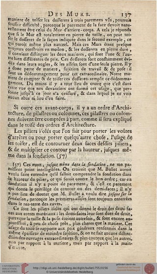 De s-Mu a. s. 137
manière de toîser les dosierets à trois paremens vus, pourroit
'ouffiir difficulté , parceque le parement de la face devoit natu-
rellement être celui du Mur d'arrière - corps. A cela je réponds
S"e si le Mur eit totalement en pierre de taille , on peut toî-
*er le dosseret de la façon indiquée dans le sécond exemple , ce
Çu> paroît même plus naturel. Mais ces Murs étant presque
toujours construits en moilon , §C les dosierets en pierre dure ,
V convient distinguer les deux matières , qui sont l'une & l'au-
tre bien différentes de prix. Ces desserets sont constamment évi-
tés dans leurs angles, & les assîses sont d'une seuls pierre. Il y
| donc perte de matière „ sujétion de travail & de pose : il
»aut un dédommagement pour cet extraordinaire. Notre ma-
n>ere de compter & de toiferces dosierets remplit ce dédomma-
gement. Dû moins il y a rout lieu de croire, que c'est dans
Jette vue que nos devanciers ont formé cet usage , que per-
sonne jusqu'à ce jour n'a çensurç, & dans lequel je ne vois
?ucun abus n Uçu d'en faire.
Si outre ces avant-corps, il y a un ordre à"Archi-
tecture, de pilasires ou colomnes, ces pilastres oucolom-
sses doivent être comptées à part, comme il sera expliqué
dans le toisé des ordres d'Architecture.
. Les piliers i'blés que l'on fait pour porter les voûtes
d'arrêtés ou pour porter quelqu'autre cbose , l'usage de
les toiser, est de contourner deux faces desdits piliers ,
êc de multiplier ce contour par la hauteur, jusques mê-
*ne dans la fondation, (j'y)
(ï7) G es mots, jnsqtie même dajis la sonction , ne me pa,-
roiisent point intelligibles. On croiroit que M. Bullet auroit
Voulu faire entendre qu'il falloit comprendre la fondation dans
■la, hauteur du pilier, ce qui seioit contre le bon ordre;,caren
fondation il n'y a point de parement, 8ç c'efi. ce parement
qui donne le privilège du conteur ou des demi-faces; il n'y
a pas lieu de douter que M. Bullet a voulu dire jusquesur la
sondation, parceque les premières asujes sont toujours enterrées
dans le rez-terre des caves.
Ce sont les piliers isolés qui ont donné le droit des demi-fa-
ces aux autres matériaux : les demi-faces leur sont dues de droit,
parceque la taille & la pose étoient autrefois, & sont encore au-
jourd'hui , à peu de chose près , plus chères que la matière. Cet
usage du toisé se rapporte aux prix généraux renfermés dans Ja
même épaisieur de moindre sujétion, & on ne fait aucune distinc-
ction des ouvrages extraordinaires & plus coûteux que les autres,
non par rapport à la matière, mais par rapport à la main.1
fiauvre,
 