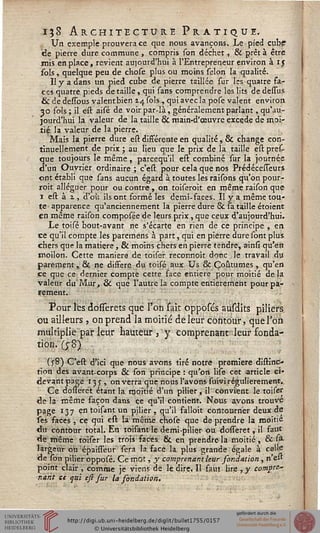 i;8 Architecture Pratique.
Un exemple prouvera ce que nous avançons. Le pied cubp
idè pierre dure commune , compris son déchet, & prêt à être
mis en place, revient aujourd'hui à l'Entrepreneur environ à 15
sols, quelque peu de chose plus ou moins sélon la qualité.
Il 7 a dans un pied cube de pierre taillée sur les quatre fa-
ces quatre pieds détaille, qui sans comprendre les lits dedessus
& de dessous valentbien 2.4 sols , qui avec la pose valent environ
30 sols ; il est aisé de voir par-là, généralement parlant, qu'au-
jourd'hui la valeur de la taille & main-d'œuvre excède de moi-
tié la valeur de la pierre.
Mais la pierre dure est différente en qualité, & change con-
tinuellement de prix • au lieu que le prix de la taille est pres-
que toujours le même, pareequ'il est combiné sur la journée
d'un Ouvrier ordinaire ; c'est pour cela que nos Prédécesseurs
ont établi que sans aucun égard à toutes les raisons qu'on pour-
roit alléguer pour ou contre, on toiseroit en même raison que
1 est à 1, d'où ils ont formé les demi-faces. Il y a même tou-
te apparence qu'anciennement la pierre dure & sa taille étoient
en même raison composée de leurs prix, que ceux d'aujourd'hui.
Le toisé bout-avant ne s'écarte en rien de ce principe , en
ce qu'il compte les paremens à part, qui en pierre dure sont plus
chers que la matière, & moins çhers en pierre tendre, ainsi qu'en
ïroilon. Cette maniera de toiser reconnoit donc le travail du
parement, & ne diffère du toisé aux Us & Coutumes , qu'en
ce que ce dernier compte cette face entière pour moitié delà
valeur du'Mur, & que l'autre la compte entièrement pour pa-
rement.
Pour les dossserets que l'on sait opposés ausdits piliers
ou ailleurs , on prend la moitié de leur contour, que l'on
multiplie par leur hauteur ,y comprenant leur fonda-
tion.(;8>
(j8) C'est d'ici que nous avons tiré notre première distinc-
tion des avant-corps & son principe : qu'on lise cet article eï«
devant page 13 y , on verra que nous l'avons suivi régulièrement..
Ce dotferet étant la moitié d'un pilier, il convient le toiser
de la même façon dans ce qu'il contient. Nous avons trouve
page 13 7 en toisant un pilier , qu'il falloit contourner deux de
ses faces , ce qui est la même chose que de prendre la moitié
du contour total. En toisant le demi-pilier ou. dosseret, il faut
de même toiser les trois faces & en prendre la moitié, &.si
largeur ou épaisseur sera la face la plus grande égale à celle
de son pilier opposé. Ce mot, y comprenant leur sondation , n'est
point clair , comme je viens de le dire. Il faut lire, y eompre».
nant se qui eft fur la sondation.
 