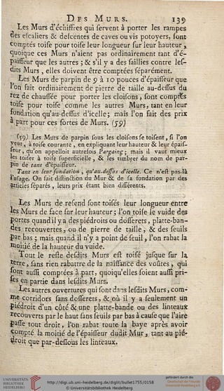 Des Murs. 139
Les Murs d'échiffres qui servent à porter les rampes
«es escaliers 8c delcentes de caves ou vis potoyers, sont
comptés toise pour toile leur longueur sur leur hauteur »
quoique ces Murs n'aient pas ordinairement tant d'é-
paisseur que les autres ; & s'il y a des saillies contre les-
dits Murs, elles doivent être comptées séparément.
Les Murs de parpin de 9 à 1 o pouces d'épaifîeur que
1 on fait ordinairement de pierre de taille au-desTus du
rez de chaussée pour porter les cloisons, sont comptas
toise pour toise comme les autres Murs, tant en leur
fondation qu'audessus d'icelle; mais l'on fait des prix
a part pour ces sortes de Murs, (jp)
(59,) Les Murs de parpin sous les cloisons se toisent, si l'on
Veut, à toise courante , en expliquant leurhauteur & leur épais-
leur, qu'on appelloit autrefois Pargaing ; mais il vaut mieux
«es tois'er à toise superficielle , & les timbrer du nom de par-
pin de tant d'épaisleur.
Tant en leur sondation , qu'au.dessus d'icelle. Ce n'efl: pas-là
i'usage. On fait distinftion du Mur & de sa fondation par des
articles séparés, leurs prix étant bien différents.
Les Murs de refend sont toisés leur longueur entre
les Murs de. face sur leurhauteur ; Ton toise le vuide des
portes quand il y a des piédroits ou dosferets, platte-ban-
des recouvertes, ou de pierre de taille, & des seuils
par bas ; mais quand il n'y a point de seuil, l'on rabat la
Moitié de la hauteur du vuide.
Tout le resle desdits Murs esl toisé jusque sur la.
terre, sans rien rabattre de la nailsancê des voûtes , qui
*ont aussi comptées à part, quoiqu'elles soient ausiî prî-
tes en partie dans lesdits Murs.
Les autres ouvertures qui sont dans lesdits Murs, corn-
^corridors sans dosserets, &.011 il y a seulement un
Piédroit d'un côté &.une platte-bande ou des linteaux
recouverts par le haut sans îeuils par bas à cause que l'aire
pasfe tout droit, l'on rabat toute la baye après avoir
Compté la moitié de l'épaisseur duditM.ur, tant au pié-
W.tix que parrdesîous les linteaux.
 