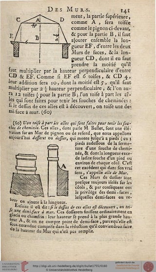 M u r>s. î^i
ment, la partie supérieure,
comme A , sera toisée
comme le pignon ci-devant,
& pour la partie B , il faut
ajouter ensembie la Ion*
gueur EF, d'entre les deux
Murs de faces, &la lon-
gueur CD, dont il en faut
prendre la moitié qu'il
faut multiplier par la hauteur perpendiculaire d'entre
CD & EF. Comme si EF est 6 toises, & CD 4,
leur addition sera 10, dont la moitié est $, qu'il faut
Multiplier par 2 s hauteur perpendiculaire , & l'on au-
ra 12 toises {• pour la partie B ; l'on toise à part les at-
'es qui sont saites pour tenir les souches de cheminées :
si le demis de ces aîles est à découvert, on toise une de-
Mi-face à mur. (60)
(60) Von toise à part les aîles qui sont saites pour tenir les sou-
ches de cheminée. Ces aîles, dont parle M. Bullet, sont une élé-
vation sur un Mur de pignon ou de refend, que nous appelions
aujourd'hui dojseret ou dojser, qui monte jusqu'à 2 pieds i eu j
pieds audessbus de la ferme-
ture d'une souche de chemi-
née, & dont la longueur excè-
de ladite souche d'un pied ou
environ de chaque côté. C'est
cet excédent qui dans son vrai
sens , s'appelle aîle de Mur.
Ces Murs de dosiier sont
presque toujours isolés sur les
côtés , & par conséquent ont
le privilège des demi -faces ,
lesquelles demi-faces ou re-
Up on a)°ute à la longueur.
tnfuite il est dit -.sile dessiis de ces aîles eft découvert , on toi-
Je une demusace à mur. Ces dosserets finissent ordinairement en
glacis ou chamfrin : leur hauteur se prend à la plus grande hau-
'eur A, & on ne compte point de demi-face , parcequ'elie est
«us-entendue comprise dans la. réduction qu'il conviendroit faire
e -a "auteur du Mur qui n'eli pss remplie.
 