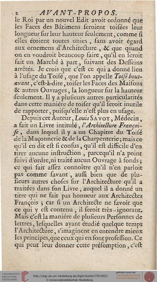 x AVANT-VROPOS.
le Roi par un nouvel Edit avoit ordonné que
les Faces des Bâtimens seroienc toisées leur
longueur sur leur hauteur seulement, comme il
elles étoient toutes unies , sans avoir égard
aux ornemens d'Architecture s & que quand
on en voudroit beaucoup faire , qu'il en seroit
fait un Marché à part, suivant des Desseins
arrêtés. Je crois que c'est ce qui a donné lieu
à l'ulage duToisé , que l'on appelle Toifé bout-
avant , c'est-à-dire, toiser les Faces des Maisons
& autres Ouvrages la longueur sur la hauteur
.seulement. Il y a plusieurs autres particularités
dans cette manière de toiser qu'il seroit inutile
de rapporter, puisqu'elle n'est plus en usage.
Depuis cet Auteur, Louis Sa vot , Médecin,
a. fait un Livre intitulé, l'Architecture Francoi-
se , dans lequel il y a un Chapitre du Toisé
de iaMaçonnerie 8t de la Charpenterie j mais ce
qu'il en dit est si confus, qu'il est difficile d'en
tirer aucune instru&ion , parcequ'il n'a point
suivi d'ordre,ni traité aucun Ouvrage à fonds ;
ce qui fait allez connoître qu'il n'en parloit
pas comme savant , auiîi bien que de plu-
sieurs autres choses sur l'Architecture qu'il a
traitées dans son Livre , auquel il a donné un
titre qui ne fait pas honneur aux Architectes
François ; car si un Architecte ne savoit que
ce qui y est contenu , il seroit très-ignorant.
Mais c'est la manière de plusieurs Personnes de
lettres, lesquelles ayant étudié quelque temps
l'Architecture, s'imaginent en entendre mieux
les princip'es,que ceux qui en font profession. Ce
qui peut leur donner cette présomption, c'est
 