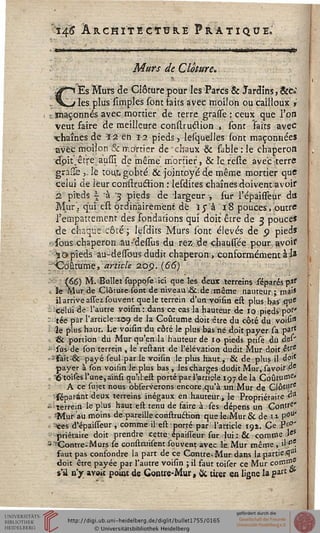 ï$ ÀRCHïTEettJkE Pratique.
«—
Mûrs de Clôture,
i Es Murs de Clôture pour les Parcs & Jardins, &e»
s les plus simples sont saits avec moilon ou cailloux »
r maçonnés avec mortier de terre grasse : ceux que l'on
veut faire de meilleure construclion , sont faits avec
•chaînes de 12 en 12 pieds», lesquelles sont maçonnées
avec moilon & n-.o'rticr de chaux & sable : le chaperon
dpit.êt're aussi de même mortier, & le reste avec terre
graîïè ,. le tout, gobté & jointoyé de même mortier que
celui de leur construclion : lesdites chaînes doivent avoir
2 pieds -j "à '3 pieds de largeur , sur l'épaisseur dss
Mur, qui est ordinairement dé I$ à 18 pouces, outre
l'empattement des fondations qui doit être de 3 pouce*
de chaque côté ; lesdits Murs sont élevés de p pieds
-sous chaperon au-'dessùs du rez de ■■chaussée pour avoir
Vapieds au-dessous dudit chaperon, conformément ai»
'Coutume, article 20p. (66)
(66) M. Bullet supposeici que les deux terreins ■.sijparés'p.*'
le Mur4e Clôture.sont de niveau &.de-même nauteur; m?'*
il arrive assez souvent que le terrein d'un voisin est plus ■ ba-s'.que
celui de l'autre voism: dans ce cas la hauteur de 10 pieds pot'
: tée par l'article-109 de la Coutume doit être du côté du voisi"
le plus haut. Le voisin du côté le plus bas ne doit payer sa past
. & portion du Mur qu'en.la hauteur de 10 pieds prise du des'
*i sus- de son terrein , le reliant de l'élévation dudit Mur doit èVs
'-sait-& payé seul par le voisin le plus haut, & de plus il do1'
payer à son voifin le plus bas, les charges dudit Mur, savoir^'
< "Otoises l'une, ainsi qu'ilest porté par lariiele iç/de la Coutume»
A ce sujet nous observeions encore,qu'à un.Mur de ClôWe
séparànt deux terreins inégaux en hauteur, le Propriétaire d-1
-terrein le plus haut est tenu de faire à ses dépens un Contse"
•"Mur au moins de pareille construétion que le.-Mur & de 11 P°u'
' «es d'épaisseur , comme il est porté par l'article 191. Ce P'j0'
priétaire doit prendre cette épaisieur sur .-lui.: & comme >eS
-"^Contre-Murs se construisentsouvent avec le.Mur même, dfe.
saut pas consondre la part de ce Contre-. Mur dans lap.artie$u
doit être payée par l'autre voisin ; il faut toiser ce Mur comm
s'il n y aveit point de Gontie-Mur, & tirer en ligne la part *
 