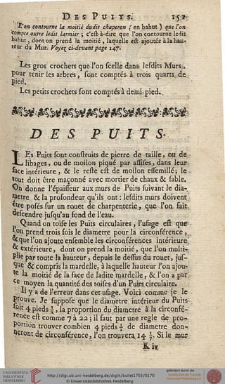 D ES F U I ÎS.' Tsî-
■t'a» contourne la moitié dudit chaperon ( en bahut ) que Von.
Compte outre ledit larmier ; c'est-à-dire que l'on contourne ledit
bahut, dont on prend la moitié , laquelle e.st. ajoutée à la hau-
teur du Mur. Voyt^ ci-devant page 147.
Les gros crochets que l'on scelle dans^ lesdits Murs..,
pour tenir les arbres, sostt comptes à trois quarts, de ,
ÏHed,
Les petits crochets sont comptés à demi-pied.,
DES £ V1 X M
^ Es Puits sont construits de pierre de taille, ou de
JLdibages, ou de moilon piqué par assises,dans leur
&ce intérieure, & le reste est de moilon essemillé; le-,
tout doit être maçonné avec mortier de chaux & sable».
'On donne l'épaisseur aux murs de Puits suivant le dia-
mètre & la profondeur qu'ils ont : lesdits murs doivent
*tre posés.sur un rouet de charpenterie, que l'on fait
«escendre jusqu'au fond de l'eau.
Quand on toise les Puits circulaires , l'usage est que
* on prend troisfois le diamètre pour la circonférences
^que l'on ajoute ensemble les circonférences intérieure,
<* extérieure, dont on prend la moitié, que l'on multr-
P'ie par toute la hauteur, depuis le dessus du rouet, jus-
Sue & compris la mardelle, à laquelle hauteur l'on ajou-
16 la moitié de la face de ladite mardelle, & l'on a par
Ce moyen la quantité des toises d'un Puits circulaire.
** y a de serreur dans cet usage. Voici comme je le -
Prouve. Je suppose que le diamètre intérieur du Puits.
*°it 4, pieds {, la proportion du diamètre à la circonfé-
rence est comme 7 a 22 ; il faut par une règle de pro-
portion trouver combien 4 pieds - de diamètre don-
^rontde circonférence, Tpatrouy eu. 14 j- Si le.mur-
Kl*
 