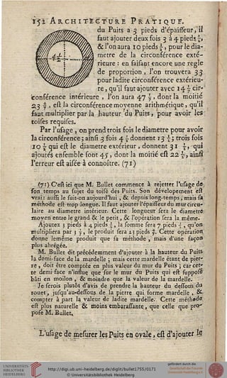 1ï'jsi Architecture Pratique.du Puits a 3 pieds d'épàisfeur, il-
faut ajouter deux fois 334 pieds, j>
& l'on aura 1 o pieds £, pour le dia-
mètre de la circonférence exté-
rieure : en saisant encore une règle
de proportion , l'on trouvera 33
pour ladite circonférence extérieu-
re j qu'il faut ajouter avec 14.7 cir-
conférence intérieure , l'on aura 47^. dont la moitié
23 | , est la circonférence moyenne arithmétique, qu'il'
faut multiplier par la hauteur du Puits, pour avoir les,
toises requises.
Par l'usage , on prend trois fois le diamètre pour avoir
la circonférence ; ainsi 3 fois 4 ~ donnent 13 s; trois fois
siOj qui est le diamètre extérieur, donnent 31 {, -qui
ajoutés ensemble font 4^, dont la moitié est 2.2 ~, ainfi
l'erreur eft aisée à connoître, (71)
(71) C'estiei que M. B.ullet commence à rejetter l'usage de,
son temps au sujet du toisé des Puits. Son dévelopement est
vrai : àussi le Aiit-on aujourd'hui , & depuis long-temps, mais sa
méthode est trop longue. Il faut ajouter l'épaisseur du mur circu-
laire au diamètre intérieur. Cette longueur fera le diamètre
moyen entre le grand & le petit, & l'opération sera la même.
Ajoutez 3 pieds à 4 pieds ~, la sournie sera 7 pieds -{ , qu'on
multipliera par 3 y, le produit sera z? pieds y. Cette opération
donne lemême produit que sà méthode , mais d'une façon
plus abrégée.
M. Bullet dit précédemment d'ajouter à la hauteur du Puits
la demi-face de la mardeUe ; mais cette mardelle étant de p.ier*
re , doit être comptée en plus valeur du mur du Puits ; car cet'
te demi-face n'inssue, que sur le mur du Puits qui est suppofé
bâti en moilon , & moindre que ta valeur de la mardelle.
Jeserois plutôt d'avis de prendre la hauteur du dessouls. du
rouet, jusqu'au-dessous de la pierre qui forme mardelle , es-
compter à part la valeur de ladite mardelle. Cette méthade,
est plus naturelle & rnoins ernbarassante, que celle que prer
pose M. Bullet,
L'usage de mesjrer les Puits en ovale, est d'ajouter Ig
 