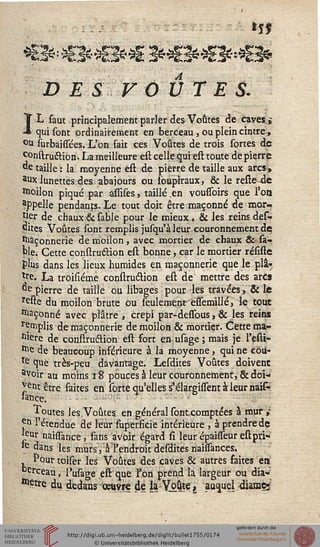 *3*'***Ê3** 3fr<E3fr«3'*<B*
D E S F OU TES.
IL faut principalement parler des Voûtes de caves$
qui sont ordinairement en berceau, ou plein cintre ,
°u surbaissées. L'on fait ces Voûtes de trois sortes de
construétion. La meilleure est celle qui est toute de pierre
de taille : la moyenne est de pierre de taille aux arcs^
aiJx lunettes des abajours ou Ibupiraux, & le reste de
Woilon piqué par assises, taillé .en voussoirs que l'on
appelle pendants. Le tout doit être maçonné de mor-
tier de chaux & sable pour le mieux , & les reins des-
dites Voûtes sont remplis jusqu'à leur couronnement de
Maçonnerie de moilon, avec mortier de chaux &• sa-.
pie. Cette construétion est bonne, car le mortier résiste
plus dans les lieux humides en maçonnerie que le pli»
lre. La troisiéme construétion est de mettre des arcs
^epierre de taille ou libages pour les travées, & le
reste du moilon brute ou seulement essemillé, le tout
façonné avec plâtre , crépi par-dessous, & les reins
rçmplis de maçonnerie de moilon & mortier. Cette ma-
cère de construétion est fort en usâge ; mais je l'esti-
Me de beaucoup inférieure à la moyenne, qui ne côù-
te que très-peu davantage. Lesdites Voûtes doivent
avoir au moins 18 pouces à leur couronnement, &doi-
^ejit être faites en sorte qu'elles s'élargisTent à leur nais-
Jance. : ;•• : 
Toutes les.Voûtes en général sonteomptées à mur ,-
jM l'étendue de leur fupersicie intérieure , à prendre de
*5Ur naissance, fans avoir égard si leur épaisseur estpri-
le dans les murs, à l'endroit desdites naissances.
Pourtoiser les Voûtes des caves & autres saites en
erceau, l'usage eft que l'on prend la largeur ou dia-
mètre du dedans oeuvre de la - Vj>ûje, auquel 4iamçi
 