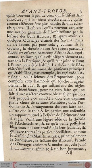 AFANT-PROPOS. y
£p*ils trouvent si peu de ceux qui se disent Ar-
chitectes , qui le soient effectivement, qu'ils
croient aisément être plus habiles ÔC plus éclai-
rés qu'eux» Il est vrai qu'ils peuvent acquérir
une notion générale de l'Architecture par la, .
lecture des bons Auteurs, 6c après avoir vil
quelques Ouvrages estimés des Savans j mais
ils ne lavent pas pour cela s comme ils le
croient, la théorie de cet Art : cette partie ne
s'acquiert qu'avec beaucoup d'étude &. d'expé-
rience , en sorte qu'elle est inséparablement at-
tachée à la Pratique, &. qu'il faut joindre l'une
a l'autre pour être habile. La théorie de l'Ar-
chitecture est un amas de plusieurs principes
qui établiiïent, par exemple, les règles de l'A-
nalogie , ou la seience des Proportions, pour
composer cette harmonie qui touche si agréa-
blement la vue , & qui inltruisent des régies
de la bienséance, pour ne rien faire qui ne
soit d'un caractère convenable au sujet que l'on
s'est proposé j ce caractère doit être exprimé
par le choix de certains Membres, dont l'or-
donnance &. l'arrangement doivent faire con-
noître que le tout & ses parties ont ensemblc
un rapport mutuel à l'espéce de Bâtiment dont
il s'agit. Voilà une légère idée de la théorie
de l'Architecture, Se ce qu'à peine posiedent
bien ceux qui ont étudié dès leur jeunesse, &.
<Jtu avec toutes les parties nécesïaires , comme
le Desïein,les Mathématiques, principalement
la Géométrie, la lecture des Auteurs, l'étude
des Ouvrages antiques & modernes , cela joint
a un heureux génie & à un bon jugement,
Aij
 
