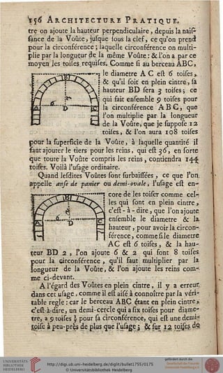 $6 Architecture Pratique.
tre on ajoute la hauteur perpendiculaire, depuis la naiP
sance de la Voûte, jusque tous la clef, ce qu'on prend
pour la circonférence ; laquelle circonférence on multi-
plie par la longueur de la même Voûte : & Ton a par ce
moyen les toiles.requises. Comme si au berceau ABC,
=c£—■>■«--! 'e diamètre A C est 6 toises %
& qu'il soit en plein cintre, là
hauteur BD sera 3 toises; ce ,
J qui fait ensemble 9 toises pour
"J22 la circonférence ABC, que
r-j l'on multiplie par la longueur
G de la Voûte, que je suppose 12
toiles, & l'on aura 108 toises
pour la fuperfîcie de la Voûte, à laquelle quantité il
faut ajouter le tiers pour les reins, qui est 36, en sorte
que toute la Voûte compris les reins, contiendra 14^
toises. Voilà l'usage ordinaire.
Quand lesdites Voûtes sont surbailsées , ce que l'on,
appelle anfe de yanier ou demi- ovale, l'usage est en-
core de les toiser comme cel-:
i les qui sont en plein cintre y
! c'est - à - dire, que l'on ajoute,
ensemble le diamètre & la.
hauteur, pour avoir la circon-
férence, comme si le diamètre
AC est 6 toises, & la hau-
teur BD 2 , Fon ajoute 5 & 2 qui font 8 toises
pour la circonférence , qu'il faut multiplier par la
longueur de la Voûte, & l'on ajoute les reins com-:
me ci-devant.
A l'égard des Voûtes en plein cintre, il y a erreur,
dans cet usage. comme il est aisé à connoître par la véri-
table règle : car le berceau ABC é,tant en plein cintre»,
c'est-à-dire, un demi-cercle qui asix toises pour diamè-
tre, a p toises  pour sa circonférence, qui est une demi?
gpise à peu-près de plus que l'usageJ & sur ia tojses. 4§
L
 