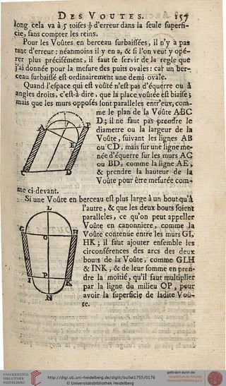 î) E S V O U T E S. ÏÇs
ïong cela va à j toises - d'erreur dans la seule superfi-
cie, sans compter les reins.
Pour les Voûtes, en berceau surbaissées, il n'y "a pas
tant d'erreur : néanmoins il y en a, & si l'on veut y opé-
rer plus précisément, il faut se servir de la règle que
j'ai donnée pour la mesure des puits ovales : cal" un ber-
ceau surbaissé est ordinairement une demi-ovale.
Quand l'efpace qui est voûté n'est pas d'équèrre ou S
angles droits, c'est-à-dire, que la place.voûtée êst biaises
mais que les mursopposés sont parallèles entr'eux, com-
me le plan de la Voûte A'BG
D;; il ne faut pà5 prendre le
diamètre ou la largeur de là
Voûte, suivant les lignes AB
ou CD-, mais sur une ligne me-
née d'équèrre sur les murs AG
ou BD, comme la ligne AE»
& prendre la hauteur-de la
Voûte pour être mesurée.conv»
iï>e ci-devant.
: Si une Voûte en berceau est plus large à un bout qu'à
l'autre, & que les deux bouts soienlt
parallèles, ce qu'on peut appelle?
Voûte en canonnière, comme la
Voûte contenue entre les murs GI,
HK ; il faut ajouter ensemble les
circonférences des arcs des deux
bouts de la: Voûte, comme GLH
& INK , & de leur somme en pren-
dre la moitié, qu'il faut multiplier
par la ligne du milieu OP., pvur
avoir la superfîciç de ladite Voû-
te.
-4£ï0
j*
 