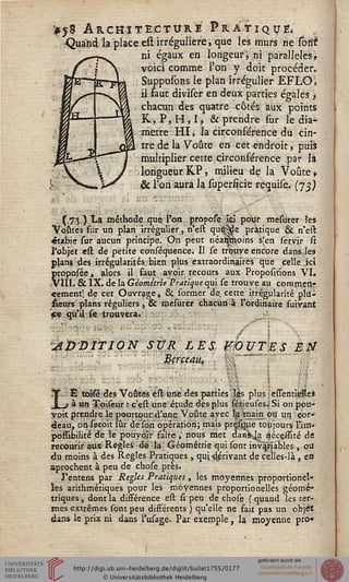 !itj8 Architecture Pratique*
Quand "la place est irréguliere, que les murs ne sont
ni égaux en longeurï ni parallèles,
voici comme l'on y doit procéder.
Supposons le plan irfégulier EFLOi,
il Faut diviser en deux parties égales>
chacun des quatre côtés aux points
R, P,H,Ij & prendre sur le dia-
mètre HI, la circonférence du cin-
tre de la Voûte en cet endroit, puis
multiplier cette circonférence par 1*
longueurKP, milieu de la Voûte»
& l'on aura la superficie requise, (73)
(73 ) *•* méthode que l'on propoîe ici pour mesurer les
Voûtes sur un plan irrégulier, n'est qu^de pratique & n'est
étabie sur aucun principe. On peut néai^stoins s'en servir û
l'objet est de petite conséquence. Il se trouve encore dans les
plans des irrégularités bien plus extraordinaires que ^elle.ici
proposée, alors il saut avoir recours aux Proportions VI.
,VIII. & IX. de la Géométrie Pratique qui se trouve au commen-
cement; de cet Ouvrage, Se former de. cette irrégularité pla-
ceurs plans réguliers , & mesurer chacun à l'ordinaire suivant
«e qu'il se trouvera.
AjyDITlON SVR LÈS siOUTES È2V*
; V. iiçrçeaus , % :
1t- E toisé des Voûtes est une des parties lés plus: essentiëfflei
I j à un Tpiseur : c'est une étude des plus sérieuses; Si on pour-
voit prendre le pourtour; d'une Voûte avec îgVnain ou un cor-
deau, onseroit sur de'son opération; mais prçsque toujours l'im-
jpofTibilité de le pouvoir faire, nous met danJKja nécçsEté de
recourir aux Règles de la Géométrie qui sont invivables , ou
du moins à des Règles Pratiques , qui dérivant de celles-là , en
aprochent à peu de chose près.
J'entens par Règles Pratiques , les moyennes proportionel-
les arithmétiques pour les moyennes proportionelles géomé-
triques , dont la différence est si peu de chose ( quand les ter-
mes extrêmes sont peu différents ) qu'elle ne fait pas un objet
dans le prix ni dans l'usage. Par exemple, la moyenne pro»
 