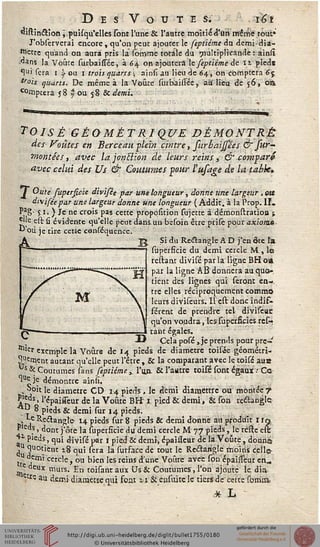 D E S V O U T E S. ï6t
«istin&îon ^puisqu'elles sont l'une & l'autre moitié d'un même tout*
J'obsetvetai encore, qu'on peut ajouter le feptiéme du demi-dia-
•ttette quand ou aura pris la sorftme totale du multiplicande : ainlî
dans la Voûte surbaissée, à 6a. on ajoutera,1e septiéme de n pied*
^"i sera i y ou i trois quarts ; ainsi au lieu de 64, on comptera 6 j
won quarts. De même à la Voûte surbàilTée, au lieu de $6, 011
c°mptera 58 | ou 58 & demi.
TOISÊ GÉOMÉTRIQUE DÉMONTRÉ
des Voûtes en Berceau -plein cintre, surbaijsées & sur-
montées , avec lajonclion de leurs reins, & comparé
avec celui des Us & Coutumes pour l'ufage de la tabk»
£ Ouïe superficie divïsée par une longueur, donne une largeur, ou
diviséepar une largeur donne une longueur ( Addit. à la Prop. II.
P'S' JE*?) Je ne crois pas cette proposïtion sujerte à démondtation i
5>je est û évidente qu'elle peut dansun bssoin être prife pour axiome
"où. je tire cette censéquence.
Si du Rectangle A D j'en ôte l'a
supersicie du demi cercle M , le
reliant divisé pat la ligne BHoa
par la ligne AB donnera au quo.
tient des lignes qui seront en-
tre elles réciproquement commo
leurs diviseurs. Il est donc indif^-
férent de prendre tel diviseuc
qu'on voudra, lesSuperficies res-
tant égales.
Cela posé, je prends pour pre-
mier exemple la Voùre de 14 pieds de diamètre toisée géométri-
quement autant qu'elle peut l'être , & la comparant avec le toisé aus
Us & Coutumes sans feptiéme,, l'on. & l'autre toisé sont égaux •• Ce
"u^ je démontre ainu".
^oit le diamètre CD 14 pieds, le demi diamettre ou montée 7
jî'^s. l'épaisseur de la Voûte BH" 1 pied & demi, & son reéïanglej
"*Y ^ P'eds & demi sur 14 pieds.
Le Rectangle- 14 pieds sur 8 pieds & demi donné au produit I in
Pleds, dont j'âte la superficie du demi cercle M 77 pieds, le relie est
+* pieds, qui divisé par I pied & demi, épaisseur de lâVoûte, donna
j 5UOt.icnt *-8 qui sera la surface de tout le Rectangle moins celle-
tt A™ cerc'ey ou bien les reins dune Voûte avee son épaisseur en„
_ e aeux murs. En toisant aux Ùs & Coutumes, l'on ajouté le dia
ue. au deir.i diamètre qui font ii & easuite le tiers de cette sbmm
.* L
 