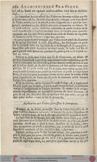 ï6-.%. A IL Cfî I T ECTUi W P R A TJ QUE.
qui est 7, Total 28, égalcaù tpisé ci-,déssus. Cela fait je ràisohtie
ahisi.: ., .,: ;■■- ! ?r. T;
• ;En-(upppsant le prix actuel des Voûtes en Berceau'toi sées aux Us
& Coutumes, 18 liv- latoisè: sup.vrncie'Ie -, chaque pied supersiciel
de Voûte vaudra 10 s. & ces.-.2:8 pieds ( supposés sur 1 pied de lon-
gueur) vaudsput 14 liv. d'pu'je cive cette proportion en disant: Si
2.8 pieds coûtent 14 liv. combien coûteront 3 & pieds (valeur de la
toise superficielle :) l'opération étant faite, il viendra pour quarrié-
nje terme 18 liv. qui fera le prix d'une .toise de Voûte de 14 pieds
de diamètre toisée suivartt l'usage saas feptiéme.
•Je prends oour sécond exemple une Voûte de 28 pieds de diamètre
££de même d'un pied & demi d'épaisseur, son Rcâangle 28 pieds.
Tur'*5'pièds& demi. La superficie de ce Rectangle esf. de 434 pieds,
dont j'ôce 3^8 pieds superficie du demi cercle, le reste 126 djvisé
par 1 pied& demi donne au quotient §4 pieds qui à 10 s. le pied va-
lent 42 livres.
Ensuite je..toise cette. Voûte aux Us & Coutumes, en disant 28
pieds de diamètre & 14 pieds de demi diamètre font ensemble 41 pieds
dont le.tiets.pour les reins estt4& leur spmme totallejô (ou ce qui
<?(t là même çhose, je double Je diame tre,) & fais ensujte cette pro-
portion. Si s a pieds tci'és aux Us & Coutumes valent 42 liv. sui»
vant-letoisé Géométrique,combien vaudront 3 6 pieds. La régie étant
saite, il viendra pour quatrième terme 27 liv. pour la valeur d'une
toile.sijpersicielle de Voûte de 18.pieds de diamètre tpisée suivant
V«sage sans, feptiéme.
D'où je conclus, qu'en suivant le toisé d'usage , & y appliquant
]çs prix posés par la table , il n'y aura..peisoune de lézé , le priz sub«
yenantà l'irrégularité de l'usage de toifer. Si comme je le recom-
jriande expressément, on reprend le septiéme du demi diamètre, ce
prix de 18 liv. sera plus fort de quelque sols pat toise , ce qui ne
dieu point'arrêter', came je l'aï ci-devant dit,
Application aux Voûtes sutbrJssées, & sutmmtèet.
-Exemple de la- Voûte surbaisseci Soit la Voûte surbaislée de 1*
page 1 jss.son diamètre 36 pieds , sa hauteur s 2 pieds, ; l'cpaisleur de.
Yoûtc 1 pied & demi, & son Reésongle 36. pieds sur I $ pieds & demi»
La supersicie dû Rectangle sera 486 pieds, do:it ôcar.t 339 pieds
trois septiémes pour la supersicie du. demi ovale , le teste.146 quatre:
septiémçt divisé par 1 pied & demi, épaiileur de la Voûte , .Aon*.
liera au quotient 97 pieds j leptiémes , qui à raispn de 10. s le pid.
(ùpçrficiel vaudront 4S liv. 17 sols 1 den, 5 feptiéme s.
En.sûite, toisant cette Voûte suivant l'ufage , spn pourtour y corn*
pris le tiers pour les reins, sera de 6,4 pieds ; & faisant cette propor-
ïîqn : Si 64 pieds valent 48 liv. 17 s. 1 d. y septièmes combien .}»
jlïdSjJa règle étant faite, ou aura pour cjuatriçirre twie. 27 liv. % **
 