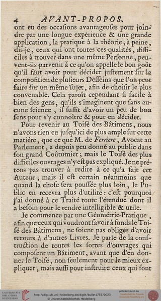 4 ÀVÂNT-PROVOS.
ont eu des occasions avantageuses pour join-
dre par une longue expérience & une grande
application , la pratique à la théorie ; à peine,
dis-je, ceux qui ont tontes ces qualités, diffi-
ciles à trouver dans une même Personne-,'peu-
vent-ils -parvenir à ce qu'on appelle le bon goût
qu'il faut avoir pour décider justement sur la
compofitien de plufîeurs Delïèins que l'ûRpeut
faire sur 'Un même'su jet, afin de ohoisir le plus
convenable. Gela paroît cependant si facile à
bien des gens, qu'ils s'imaginent que sans au-
cune seience , il suffit d'avoir un peu de bon
sens pour s'y connoître 8c pour en décider.
Pour revenir an Toisé des Bâtimens, nous
îi'avonsrieneu jusqu'ici de plus ample sur cette
matière, que ce que M. -de Fernere , Avocat au
Parlement, a depuis peu donné au public dans
son grand Coûtumier -, mais le Toisé des plus
dissiciles ouvrages n'yestpas expliqué. Je ne pré-
tens pas trouver à redire à ce qu'a fait cet
Auteur ; mais il est certain néanmoins que
quand la clïose sera poiuTée plus loin, le Pu-
blic en recevra plus d'utilité : c^est pourquoi
j'ai donné à ce Traité toute l'étendue dont il
a besoin pour le rendre intelligible & utile.
Je commence par une Géométrie-Pratique ,
afin que ceux qui voudront sa voir à fonds le Toi-
sé des Bâtimeus, ne sbient pas obligés d'avoir
recours à d'autres Livres. Je parle de la cons-
tru&ion de toutes les sortes d'ouvrages qui
composentun Bâtiment, avant que d'en don-
ner le Toisé, non seulement pour le mieux ex-
pliquer, mais ausïi pourinstruire ceux qui font
 