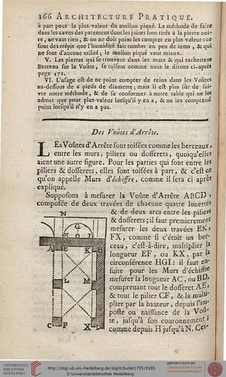 166 Architecture Pratique.
à part pour la plus-valeur du moilon piqué. La méthode de faire
dans les caves des paremens donc les joints sont tirés à la pierre noi-
re j ne vaut rien, & on ne doit point les compter en plus valeur : ce
sont des crépis que l'humidité fait tomber en peu de tems , Se qui
ne sont d'aucune utilité ; le rftoilon piqué vaut mieux.
V. Les pierres qui se trouvent dans les murs & .qui rachettens
Berceau sur la Voûte, se tqisenc comme nous le dirons ci-après
page 171.
VI. L'usage ess: de ne point comptet de reins dans les Voûtes
au-desïbus de 6 pieds de diamètre ; mais il est plus sur de sui-
vre notre méthode, & de se conformer à notre table qui ne le*
admet que pour plus-valeur lorsqu'il y en a, Si ne les compread
point lorsqu'il n'y en a pas.
Des Coûtes £ Arrête.
LEsVôûtes d'Arrêté sont toisées commeles berceaux»
entre les murs, piliers ou dosserets, quoiqu'elles
aient une autre figure. Pour les parties qui sont entre les
piliers Se dosîerets, elles sont toisées à part, & c'est ce
qu'on appelle Murs à'echijsre, comme il sera ci après
expliqué.
Supposons à mesurer la Voûte d'Arrêté ABCD '*
composée de deux travées de chacune quatre lunette
& de deux arcs entre les pilie>'s
& dosserets ; il faut premièrement
mesurer les deux travées EK>
FX, comme si c'étoit un berv
ceau, c'est-à-dire, multiplier la
longueur EF, ou K.X, par la
circonférence HGI: il faut en'
suite pour les Murs d'échinre
mesurer la longueur AC, ou BP»
comprenant tout le dosseret A pi
& tout le pilier GF, & la .muls
plier par la hauteur, depuis si01'
poste ou naissance de la Vou'
te, jusqu'à son couronnement*
comme depuis H jusqu'à N. C#'
 