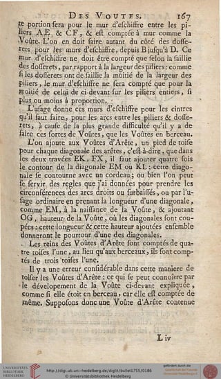 Des Voûtes. 16*7
te portion sera pour le mur d'eschiffre entre les pi-
iiers ,AJS. & CF, 6c est comptée à mur comme la
Voûte..L'on en doit faire autant du côté des dosse-
rets pour les- murs d'eschiffre, depuisBjusqu'à D. Ce
iriur d'eschiffre : ne doit être compté que sélon la saillie
des dosserets, par rapport à la largeur des piliers : comme
si les dosserets ont de saillie la moitié de la largeur des
piliers, le mur d'eschiffre ne sera compté que pour la
moitié de celui de ci-devant sur les piliers entiers, si
plus ou moins à proportion. •
L'usage donne ces murs d'eschiffre pour les cintres
qu'il faut saire,, pour les arcs entre les piliers & dosse-
rets, à cause de la plus grande difficulté qu'il y a de
faire, ces sorte? de Voûtes, que les Voûtes en berceau.
L'on ajoute aux Voûtes d'Arête, un pied de toise
pour chaque diagonale des arêtes, c'est-à-dire, que dans
les deux travées EK..FX, il faut ajouter quatre fois
le contour de. la diagonale EM ou KL : cette diago-
nale se contourne avec un cordeau; ou bien l'on peut
te seryir des règles que j'ai données pour prendre les
circonférences des arcs droits ou surbaissés » ou par l'u-
sage ordinaire en prenant la longueur d'une diagonale ,
comme EM, à la naissance de la Voûte, & ajoutant
OG, hauteur de la Voûte, où les diagonales sont cou-
pées -.cette longueur & cette hauteur ajoutées ensemble
donneront le pourtour d'une des diagonales.
• Les reins des Voûtes d'Arête sont comptés de qua-
tre toises l'une, au lieu qu'aux berceaux, ils sont comp-
tés de trois 'toises l'une.
Il y a une erreur considérable dans cette manière de
toiser les Voûtes d'Arête : ce qui se peut connoître par
' le dévelopement de la Voûte ci-devant expliquée ,
comme si elle étoit en berceau, car elle est comptée de
Piême. Supposons donc une Voûte d'Arête contenue
IV
 