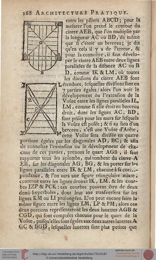 î68 Architecture Pratique.
entre les piliers, ABCD ; pour l'ai
mesurer l'on prend le contour du
cintre AEB, que l'on multiplie par
la longueur A G où BD,'de même
que li c'étoit un berceau ; je dis
qu'en cela il y a de Ferreùr, &
pour la connoître, il faut dévelo-
per le cintre AEB entre deux lignes
parallèles de la distancë A G ou B,
D, comme IK & LM, où toutes
les divisions du cintre AEB sont
"L étendues, lesquelles divisions sont en
7 parties égales : alors l'on .voit le
dévelopemçnt bu l'extension de la
Voûte entre les lignes parallèles IL»
LM, comme si elle étoiten berceau
droit, dont les lignes. AC, BD ,
sont prises pour les murs sur lesquels
là Voûte eu posée ; & si au lieu d'un
berceau, c'est une Voûte d?Arête ,
^cette Voûte sera divisée en quatre
portions égales parles diagonales AP, BC ; & afin.
de connoître lJextension ou le dévelopement de cha-
cune de ces parties, prenons le quart AGB , il saut
rapporter tous les aplombs, qui tombent du cintre• A'
EB, sur îesdiagonales AG, BG, & les porter sur W.
lignes parallèles entre IK & LM, chacune à sa con...-
gondance, & l'on aura une figure triangulaire mixte ,.
contenue entre les lignes droites IK, LM, 8c les cour-
bes I'ZP & PCK : ces courbes peuvent être de deux
demi-hyperboles, dont leur axe transversera sur les
lignes KM ou LI prolongées. L'on peut encore faire la
même figure entre les lignes LM, LP & PM ; alors ces
d/eux portions représenteroht les deux lunettes AGB &
ÇGB, qui sont comptées chacune pour le quart de la
Voûte, puisqu'elles sont égales aux deux autres lunettes A»
Q-Q &'sQB|;, lesquell.es limettes, sont plus petites que.
 