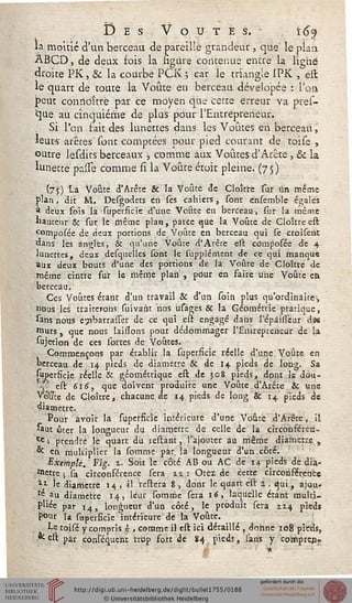 Des Voûtes. 6y
la moitié d'un berceau de pareille grandeur , que le pian
ABCD, de deux fois la figure contenue entre la ligné
droite PK > & la courbe PCK ; car le triangle 1PK , est
le quart de toute la Voûte en berceau dévelopée : l'on
peut conrioîtrë par ce moyen que certe erreur va pres-
que au cinquième de plus pour l'Entrepreneur.
Si l'cin fait des lunettes dans les Voûtes en berceau,
leurs arêtes' sont comptées pour pied courant de toise ,
outre lesdits berceaux j, comme aux Voûtes d'Arête, & la
lunette pasTe comme si la Voûte étoit pleine. (75)
(7j) La Voûte d'Arête & la Voûté de Cloître sur tin même
plan, dit M. Desgodets en ses cahiers, sont ensemble égalés
a deux fois la superficie d'une Voûte en berceau, sur la même
«auteur & sur le même plan, parce que la Voûte de Cloître est
Çomposée de deux portions de Voûte en berceau cjui se croisent
dans les angles, Se qu'une Voûte d'Arête est cemposée de 4
lunettes, deux desquclles Ibnc le sûpplérncnt de ce qui manqua
aux deux bouts d'une des portions de là Voûte de Cloître de
même cintre sur le même plan , pour en faire une Voûte en
berceau.
Ces Voûtes étant d'un travail & d'un soin plus qu'ordinaire-,
nous les traiterons suivant nos usâges Se la Géométrie pratique,
sans nous cjibarrasTer de ce qui est engagé dans l'épàisTeur dâs
rours, que nous [aidons pour dédommager l'Entrepreneur de la
Sujétion de ces sortes de Voûtes.
Commençons par établir la superficie réelle d'une Voûte en
cerceau de 14 pieds de diamètre & de 14 pieds de long. Sa
{«perfide réelle & géométrique est de 308 pieds, dont le dou-
k est 616, que doivent produire une Voûte d'Arête & une
VWce de Cloître, chacune de 14 pieds de long & 14 pieds de
diamètre.
Pour avoir la superficie intérieure d'une Voûte d'Arête, il
«ut ôter la longueur du diarnetre de celle de la circonférert-
Cc ; prendre lé quart du reliant, l'ajouter au même diamètre ,
* cn multiplier la somme par la longueur d'un.côté.
Exempte. Fig. i. Soit le côté AB ou AC de 14 pieds dé diâ-
tteite j sa circonférence sera iz : Otéz de cette circonférence
I* le diamètre 14 , il restera 8, dont le quart est a , qui, ajou-
te au djamct;re 14, leur somme sera 16, laquelle étant multi-
pliée par 14, longueur d'un côté, le produit sera 214 pieds
pour là superficie Intérieure de la Voûte.
Le toisé y compris - , comme il est ici détaillé , donne 108 pieds,
•* cst par conféquent trop fort de 84 piedî, sans y cornprcnr
 