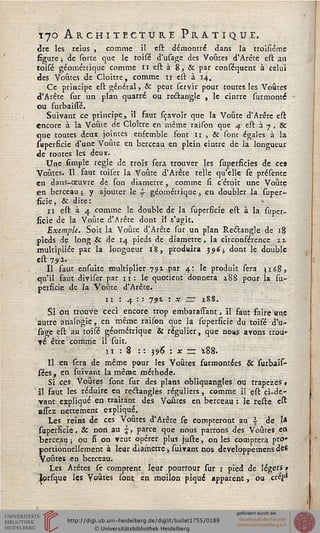 170 Architecture Pratique.
dre les reius , comme il est démontré dans la troisiéme
figure ; de sorte que le toisé d'usage des Voûtes d'Arête est an
toisé géométrique comme 11 est à 8, & par conséquent à celui
des Voûtes de Goitre, comme 11 est à 14.
Ce principe est général, & peut servir pour toutes les Voûtes
d'Arête sur un plan quarré ou reâan'gle , le cinrre surmonté
ou surbaiste.
Suivant ce principe, il faut sçavoir que la Voûte d'Arête est
encore à la Voûte de Cloître en même raison que 4 est à 7 , 8c
que toutes deux jointes ensemble font 11 , & sont égales à la
saperficie d'une Voûte en berceau en plein cintre de la longueur
de toutes les deux.
Une simple règle de trois fera trouver les superficies de ce»
Voûtes. Il faut toiser la Voûte d'Arête telle qu'elle se présente
en dans-oeuvre de son diamètre, comme lî c etoit une Voûte
en berceau ; y ajouter le s géométrique, en doubler la super-
ficie, & dire:
11 est à 4 comme le double de la superficië est à la super-
ficie de la Voûte d'Arête donc il s'agit.
Exemple. Soit la Voûte d'Arête sur un plan Rectangle de 18
pieds de long & de 14 pieds de diamètre, la circonférence zt
multipliée par la longueur 18, produira 396; dont le double
est 792.
Il faut ensuite multiplier 791 par 4: le produit sera 3168,
qu'il faut diviser par 11: le quotient donnera z8S pour la su-
perficië de la Voûte d'Arête.
11 : 4 : : 791 = * — *88.
Si on trouve ceci encore trop embarasTant, il faut faire «ne
autre analogie, en même raison que la superficië du toisé d'u-
sage est au toisé géométrique & régulier, que nous avons trou-
Té être comme il suir.
11 : 8 :: 396 : * = z88.
Il en sera de même pour les Voûtes surmontées & surbais-
sées, en suivant la même méthode.
Si ces Voûtes sont sur des plans obliquangles ou trapèzes»
il faut les réduire en redtangles réguliers, comme ii est ci-dc-
yant expliqué en traitant des Voûtes en berceau : ie reste est
assez nettement expliqué.
Les reins de ces Voûtes d'Arête se compteront au  de I»
superficië, & non au , parce que nous partons des Voûtes ea
berceau ; ou si on veut opérer plus juste, on les comptera pro*
portionnellement à leur diamètre, suivant nos developpemens de*
Voûtes en berceau.
Les Arêtes se comptent leur pourtour sur 1 pied de légers »
lorfque les Voûtes sont en moiion piqué apparent, ou crés*
 