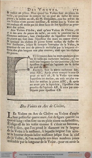 Des Voûtes. 171
K enduit en plâtre. Mais quand les Voûtes sont en pierre de
taille , ce pourtour se compte sur un pied de saillie de cette
Pierre ; la raison en est, dit M. Desgodets , que les arêtes de
ces Voûtes n'ont aucune épaisseur, & même que la Voûte en
cet endroit est toisée par les deux faces de son épaisseur au pour-
tour des arêtes.
Aux Voûtes d'Arête , ainsi qu'aux Voûtes de Cloître, s'il
y a des arcs de pierre de taille, on toise le pourtour sur le
diamètre intérieur , sans s'embarasser de l'épaisseur des queux
de pierre qui sont dans l'épaisseur des murs ou contre-murs ;
& quoique les chaînes de pierre soient toisées du dessus de
«ur fondation, jusque & compris l'extrados de la Voûte, le
pourtour de ces arcs de pierre se multiplie par la longueur ré-
duite des plus longues aux plus courtes, ainsi que les chaînes
ve pierre.
U, / a S'il se trouve dans les murs quelques pier-
wfflmHP"3"*"""! tes de taille qui rachètent berceau, on les
?, / I t0''"e 'eur l°ngueursur leur pourtour , & leur
Vf  épaisseur se orend de l'aplomb de sa saillie
,„% } du nud du mur.
«^^■^••■""""""■''B Exemple. Soit la pierre rachetant ber-
ceau ABC, Après avoir compté le mur D
pour ce qu'il est , & là Voûte que nous
liipposons en moilon , on toisc en plus va-
leur sur moilon la pierre ABC , & après
en avoir pris la superficie , l'épaisseur s'en
prendra de l'aplomb AB , & aura par con-
séquent pour épaisseur CB.
Des Voûtes en Arc de Cloître*
LEs Voûtes en Arc de Cloître ou Voûtes d'angle
sont posées sur quatre murs, soit de figure quarrée ou
quarré-long : elles sont'ou en plein cintre ou (urbaissées.
kusageestde les toiser comme si c'étoit un berceau ,
^est-à-dire^que l'on prend le diamètre ou la largeur
de la Voûte à sa naisssance, à laquelle largeur l'on ajou-
*e la hauteur depuis ladite naissance jusque sous la clef
:Oe la Voûte, & l'on multiplie ces deux nombres joints
Çn.semble par la longueur de la Voûte , pour en avoir la
 