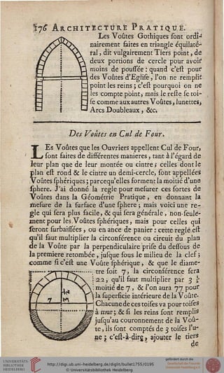 7^ Architecture Pratiqué;Les Voûtes Gothiques sont ordiJ
nairement faites en triangle équilaté-
sal, dit vulgairement Tiers point, de
deux portions de cercle pour avoir
moins de poussée : quand c'est pour
des Voûtes d'Eglise, l'on ne remplit
point les reins ; c'est pourquoi on ne
les compte point ,■ mais le resre se toi-
se comme aux autres Voûtes, lunettes>
Arcs Doubleaux , &c»
*
Des Voûtes en Cttl de Four*
LEs Voûtes que les Ouvriers appellent Cul de Four,
sont faites de différentes manières, tant à l'égard de
leur plan que de leur montée ou cintre s celles dont le
plan est rond & le cintre un demi-cercle, sont appellées
Voûtes sphériques ; parcequ'elles forment la moitié d'une
sphere. J'ai donné la règle pour mesurer ces sortes de
Voûtes dans la Géométrie Pratique, en donnant la
ïïiesure de la surface d'une sphere ; mais voici une rè-
gle qui sera plus facile, & qui sera générale, non-seulé-
ment pour les Voûtes sphériques, mais pour celles qui
seront surbaissées, ou eûance de panier : cette réglé est
qu'il faut multiplier la circonférence ou circuit du plan
de la Voûte par la perpendiculaire prise du desfous de
la première retombée, julque sous le milieu de la clef ;
comme si c'est une Voûte sphérique, & que le diame-
•; tre soit 7, la circonférence sera
i 22, qu'il faut multiplier par 3 t
: moitié de 7, & l'on aura 77 pour
j la superficie intérieure de la Voûte,
-j Chacune de ces toises va pour toises
! à mur; & si les reins sont remplis
jusqu'au couronnement de la Voû-
te , ils sont comptés de 3 toises l'u-
ne  c'est-à:dirg, ajouter le tiers
 