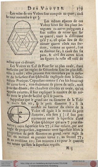 6ëï VôuTfc& 17^
, iesreîns de ces Voûtes sont comptés ail quart ; ainsi
îe tout reviendra à^ii.
Les mêmes especes de ces
Voûtes faites ïur des plans he-
xagones ou autres polygones 5
sont toisées de même que sur
un quarré ; toute la différence
qu'il y a, est qu'au lieu de di-
minuer quatre côtés aux sec-
tions , comme au quarré, sort
en diminue six, à cause des six
pans, & aihîi des autres sélon
les figures : le reste est toisé de
toême que ci-devant;
Les Voûtes en Cul de Four sur un plan ovale, étanë
friesurées par les règles de Géométrie sont les plus diffi-
ciles à toiser : elles peuvent être entendues par la mesu-
re de la surface d'un sphéroïde expliquée dans la Géo-
métrie Pratique. Cependant comme il s'en fait beaucoup)
de cette sorte, non-seulement de pierre de taille , mais
jP°urdes dômesj des chambres cintrées en ovale, qu'oji
appelle calottes, il faut expliquer la manière dé les toi-
*er avec le plus de sacilité qu'il se pourra.
Supposons que le grand axe ou diamètre de la Vou-
: ovale soit 10 , & le petit diamètre j , û ïi
monlée ou hauteur du cintre de }£
Voûte est égale à la moitié du petit
diamètre, elle sera 3 j:il faut pre-
mièrement avoir la superficie d'une
Voûte sphérique qui aura 7 pour dia-
mètre ; cette superficie sera 77 ; il faut ensuite, par une
regle de proportion, augmenter cette superficie sélon la
proportion fa petit diamètre au grand : cette regle se
lait
au troisiéme 10 ; l'on trouvera 110 pour le quatrlés
c en mettant au premier terme 7, au sécond 77»
e terme qui sera la supersicie requise.
Mij
 