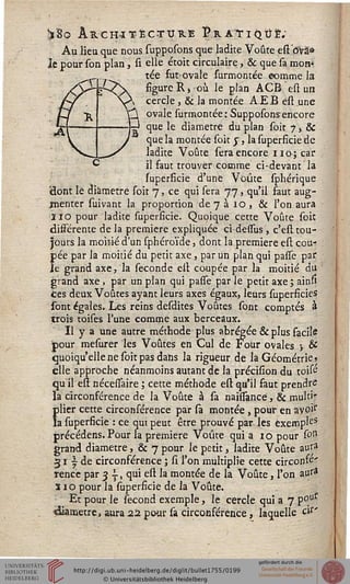 !ï8o ARCHITECTURE ï? R AT I QUE;
Au lieu que nous supposons que ladite Voûte eft dvâ»
Je pour son plan, si elle étoit circulaire, & que sa mon*
tée fut-ovale surmontée comme la
figure R) où le plan ACB est un
cercle, & la montée AEB ëst une
ovale surmontée: Supposons encore
que le diamètre du plan soit 7, &
que la montée soit s, la superficie de
ladite Voûte sera encore 110; car
il faut trouver comme ci-devant la
superficie d'une Voûte sphérique
'dont lé diamètre soit 7, ce qui sera 77, qu'il faut aug-
menter suivant la proportion de 7 à 10 , & l'on aura
ÏIO pour ladite supersicie. Quoique cette Voûte soit
différente de la première expliquée ci-dessus, c'est tou-
jours la moitié d'un sphéroïde, dont la première est cou-
pée par la moitié du petit axe, par un plan qui pasfe par
le grand axe, la séconde est coupée par la moitié du
grand axe. par un plan qui passe par le petit axe ; ain»
tes deux Voûtes ayant leurs axes égaux, leurs superficies
sont égales. Les reins desdites Voûtes sont comptés à
trois toises l'une comme aux berceaux.
Il y a une autre méthode plus abrégée & plus facile
pour mesurer les Voûtes en Cul de Four ovales j &
quoiqu'elle ne soit pas dans la rigueur de la Géométrie»
elle approche néanmoins autant de la précision du toifc
qu'il est nécessaire ; cette méthode est qu'il faut prendre
la circonférence de la Voûte à sa naissancë, & multi'
plier cette circonférence par sà montée , pour en avoi1"
la superficie : ce qut peut être prouvé par les exemple
précédens. Pour la première Voûte qui a 10 pour son
grand diamètre, & 7 pour le petit, ladite Voûte aur»
31 y de circonférence ; si l'on multiplie cette circonfc'
rence par 3 -, qui est la montée de la Voûte, l'on aur*
s 10 pour la superficie de la Voûte.
Et pour le sécond exemple, le cercle qui a 7 p°uf
«diamètre., aura 22 pour sa circonférence, laquelle cls'
 