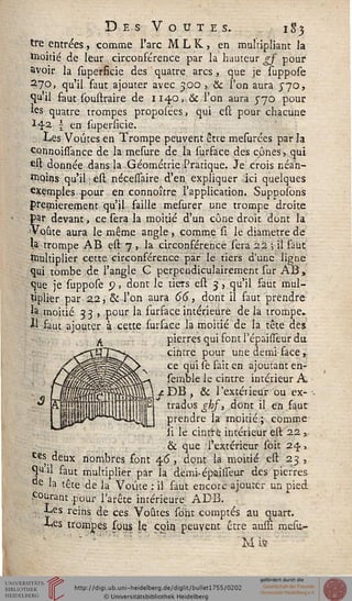 Des Voûtes. 1S5
tre entrées, comme l'arc M L K , en multipliant la
moitié de leur circonférence par la hauteur gf pour
avoir la superficie des quatre arcs, que je suppose
27Q, qu'il faut ajouter avec 3.00, & l'on aura 570,
qu'il faut soustraire de 1140, & l'on aura 570 pour
ks quatre trompes propoiées, qui est pour chacune
ï^2 1 en supersicie.
.. Les Voûtes en Trompe peuvent être mesurées par la
connoissance de la mesure de la surface des cônes, qui
est donnée dans la Géométrie Pratique. Je crois néan-
moins qu'il est nécessaire d'en expliquer ici quelques
exemples pour en connoître l'application. Supposons
premièrement qu'il faille mesurer une trompe droite
par devant, ce sera la moitié d'un cône droit dont la
Voûte aura le même angle, comme si le diamètre de
la trompe AB est 7 , la circonférence sera 22 -, il faut
•Dultiplier cette circonférence par le tiers d'une ligne
qui tombe de l'angle C perpendiculairement sur AB,
que je suppose p, dont le tiers est 3, qu'il faut mul-
tiplier par Z2, & l'on aura 66, dont il faut prendre
h moitié 33 , pour la furface intérieure de la trompe.
U faut ajouter à cette sursace la moitié de la tête des
pierres qui font l'épaisseur du
cintre pour une demi-face „
ce qui se sait en ajoutant en-
semble le cintre intérieur A,
ÛMJ^DB, & l'extérieur ou ex-
P trados ghj, dont il en faut
prendre la moitié ; comme
ii le cintre intérieur est 22 ,-
& que l'extérieur soit 24,
Ces deux nombres font 4.6, dont la moitié est 23,
Quil saut multiplier par la demi-épaisseur des pierres
de la tête de la Voûte : il faut encore ajouter un pied
courant .pour l'arête intérieure ADB.
■ Les reins de ces Voûtes sont comptés au quart.
Les trompes sous le coin peuvent être ausfi mesu-
 
