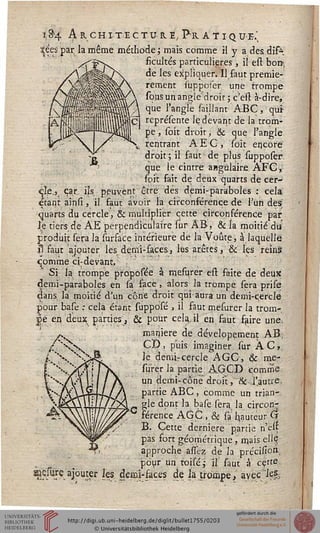 18*4 Architectu-he,Pk.atique;
%ées par la même méthode; mais comme il y a desdîfe
ficultés particulières, il est bon-,
de les expliquer. Il faut premiè-
rement supposer une trompe
sous un angle droit ; c'est à-dire,
que l'angle saillam ABC, qut
représente le devant de la trom-
pe, soit droit, & que l'angle
rentrant AEG, Toit encore
droit; il faut de plus supposer1.
que le cintre angulaire AFC y
foit fait de deux quarts de cer-
cle., car. ils. peuyent être, dés demi-paraboles : cela
étant ainsi, il faut avoir la circonsérence de l?un des
quarts du cercle, & multiplier cette circonférence par
le tiers de AE perpendiculaire sur AB, & la moitié du
produit sera la surface intérieure de la Voûte, à laquelle
il faut ajouter les demi-faces, les arêtes, & Içs reins
comme ci:devant/
Si la trompe proposée à mefurer est faite de deux
demi-paraboles en sa face, alors la trompe sera prise
dans la moitié d'un cône droit qui aura un denii-cercle
pour base : cela étant supposé , il faut mesurer la trom-
pe en deux parties, & pour cela.il en,faut faire une,
manière de dévelopement AB;
Cl), puis imaginer sur ÀC,
le demircercle AGC, & me-
surer la partie AGCD comme
un demi-cône droit, ik. l'autre.
partie ABC, comme un trian-
gle dont la base sera la circon-
férence AGC , & sa hauteur G
B. Cette dernière partie n'eu
pas fort géométrique, mais ellç
approche assez de la précisioà
pour un toisé; il saut à cçtte,
WfW.aj°u|€r les. demi-faces de la trompe, avec les.
 