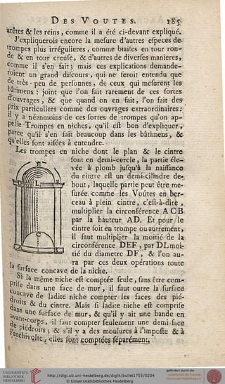 S"*.
D E S V O U T E S. ï;g'£
prêtes & les reins, comme il a été ci-devant expliqué.
J'expliquerois encore la mesure d'autres especes de.
Rompes plus irrégulieres, comme biaises en tour ron-
"e 8c en tour creùse, & d'autres de diverses manières,.
Corçime il s'en fait; mais ces explications demande-
r°ient un grand dHcours, qui ne seroit entendu que
°e très - peu de personnes, de ceux qui mesurent les
^«irnens : joint que l'on fait rarement de ces sortes
^ouvrages, & que quand on en fait, l'on fait des
Pr]x particuliers comme des ouvrages extraordinaires:
. Y a néanmoins de ces sortes de trompes qu'on ap-
pelle Trompes en niches, qu'il est bon d'expliquer,
Pa^ce qu'il s'en sait beaucoup dans les bâtimens, Se-
melles'sont aisées à entendre.
■Les trompes en niche dont le plan & le cintre
sont en demi-cercle, la partie éle-
vée à plomb jusqu'à la naissance
du cintre est un demi-cilindre de-
bout , laquelle partie peut être me-
surée, comme les Voûtes en ber-
ceau à plein cintre, c'est-à-dire ,
multiplier la circonférence A CB
par la hauteur AD. Et pour le
cintre (bit en trompe ou autrement,
il faut multipljer la moitié de la
circonférence DEF , par DL moi:
tié du diamètre DF, & l'on au-
j , ra par ces deux opérations toute
J^tface concave de la niche.
Dr's'1 m^me niche est comptée seule, sans être eom-
to C une ^ace ^e mor ' ^ ^aut outre ^a stu"face
i ,cave de ladite niche compter les faces des pié-
à lts & du cintre. Mais si ladite niche est comprise
av s Une sùrface de-mur, & qu'il y ait une bande en
tjg !*^0rps, il faut compter seulement une demi-face
J'aM • roirs ' & s'il Y a des moulures à l'imposte & à
• -V^vçilte., elks sonEsoniptées séparémem.
 