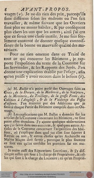 | AVANT-? ROP OS.
vrages {a). Je ne dis rien des prix, parcequ'ils
sont différens sélon les endroits où l'on fait
travailler, Se même fuivant que les Ouvriers
sont plus ou moins habiles , & par conséquent
plus chers les uns que les autres ; ainsî j'ai cru
ijue ce seroit une chose inutile. Je me suis seu-
lement contenté de donner quelque connois-
sànce de la bonne ou mauvaise qualité des ma-
tériaux.
Pour ne rien omettre dans ce Traité de
tout ce qui concerne les Bâtîmens , je rap-
Î>orte l'expoution du! texte de la Coutume sur
es Servitudes ,, & les Rapports des Jurés. J'en
donne une explication établie par l'usage, afin
qu'on puisîè y avoir recours dans le beioin (£)»
(a) M. Bullet n'a point parlé des Ouvrages faits en
Grais , de la Dorure, de la Marbrerie } de la Sculpture,
de la Miroiterie, du Treillage, de la grosse Fonte , des
Cabinets à VAngloise s & de la Vuidange des Fojses
d'aifance. J'en traiterai par des Additions que je
ferai à chaque Partie du Bâtiment comprise dans cet Ou-
vrage. .
(b) Les explications que M. Bullet a données sur les
articles de la Coutume concernant les Bâtimens, ne sont
point assèz étendues. J'y ajoute quelques observations
que j'ai faites dans mes exercices, & quelques autres Ar-
ticles de la Coutume concernant l'acquihtion des Mai-
sons, où j'explique dans quel cas elles sont sujettes i
Retrait ou non, 8c autres choses qu'un Architecte ou
Maître Maçon doit savoir , pareeque le plus souvenc
ce sont eux qu'on consulte les premiers, sur ces, ma-
tières.
Je traite auffî des Réparations Locatives-, & j'y dis-
tingue celles qui sont à la charge du Propriétaire, & cel-
les qui sont à la. charge du Locataire ; ce qu'un Proprié-
 