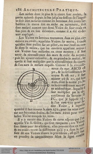 i-8(î Architecture Pratique.
Les niches dont le plan & ie cintre sont ovales, Ta
partie aplomb depuis le bas jusqu'au-dessous de l'impôt
te doit être mesurée comme les berceaux des caves sur-
bailsées : le cintre soit en niche ou autrement, doit
être raclure, comme une demi-Voûte de four ovale eit
soa plan & en son élévation, comme il a été ci-de-
vant expliqué.
Las Voûtes en berceau tournantes dans un plan cir-
culaire ou ovale, appellées Voûtes sur noyau, à cause
qu'elles sont posées sur un pilier, ou mur rond ou ova-
le dans le milieu, que les ouvriers appellent noyau :
ces Voûtes sont mesurées en cette manière : il faut
gvoir h circonférence des murs & celle du noyau y
' puis les ajouterensemble, & en prendre la moitié, la"
quelle il faut multiplier par la circonférence du cintre»
& l'on aura la mesure requise. Comme si la circonfé'
rence du mur ABCD e»
po , & la circonférence 4tt
noyau E est 10 , il %*
ajouter po & 10, qui soDt
loo, dont la moitié $0,^"
"rCt^^7"7"**/#"sO ra h circonférence moyen'
^jTs J!)) ï ne arithmétique , laquelle •'
faut multiplier par la cti'
conférence d-u berceau &
FC, que je suppose is*
& l'on aura 7yo pour jj1'
dite Voûte , à laque^
quantité il saut ajouter le tiers ayo, pour les reins co^
me aux berceaux droits", & l'on aura 1000 pour t°u
ladite Voûte compris les, reins.
Il y a encore des Voûtes de cette espece que 1 $
appelle Vis S. Gilles, qui:sont rampantes ; ces *olIt^
(ont saites pour les escaliers, elles peuvent être en *9
& en ovale ; toute la dissérence qu'il y a dans la &
sure de ces Voûtes d'avec la précédente , est qu'il ^
en prendre la circonsérence sélon la ligne coU^
 