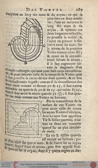 Des Vostis. $j
taçipante au long des murs & du noyau; ce qui se
peut saire en deux maniè-
res , l'une en mesurant le
long des murs & du
noyau , & ajoutant ces
deux longueurs enseisible,
en prendre la moitié : &c
l'autre en prenant le dia-
mètre entre les murs, sur
le niveau de la première
Voûte comme entre AC;
& ayant eu la circonfé-
rence suivant le niveau ,
il la faut augmenter sui-
j.. vant la diagonale d'un
langlereétangle, qui aura pour base cette circonféren-
..e>& pour hauteur celle de la rampe de la Voûte; puis
«ut prendre la racine <le ces deux quarrés, & ce ièra
.circonférence requise : comme si la circonférence des
. Urs étoit comme ci-devant po & iy, il faut mettre
Mennble les quarrés de c?o & de iy , qui valent 832y,
te 1 *"aut av0'r ^ Ticme quarrée <?i -~', il saut ajou-
tes reins comme aux Voûtes en berceau.
Par la connoisfance de la
mesure de ces Voûtes on
peut avoir celle de toutes
y v les autres Voûtes d'escaliers,
■dont les unes sont appellées
Vis S. Gilles quarrées, d'au-
tres en demi-arc tournant
■quarré sur un plan circulai-
re ovale.
La vis S. Gilles qnarrée
est encore un berceau , po-
qua. ' ? Cot^ W quatre murs, & de l'autre sur un noyau
!£ q^ ' *^d étant de niveau, peut être appelle Voû-
X arréèiur le noyau, dont il y quatre angîes-ou dia-
 