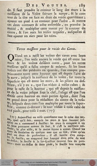 Dec Voûtes. 189
de. Il faut prendre le contour le long des murs à la
naissance de la Voûte suivant la rampe , & le con-
tour de la tête ou face au droit du vuide quarrément i
ajouter un pied à ce contour pour l'arête , & mettre
ces deux contours & arête ensemble , en prendre la
moitié , & multiplier cette moitié par le contour du
cintre , & l'on aura les toises requises, ausquelles il
*aut ajouter un tiers pour les reins.
Terres majîves pour le vuide des Caves.
OUand on a toisé les voûtes des caves avec leurs
reins, l'on toise encore le vuide qui est entre les.
murs Se les voûtes desdites caves , pour les terres
niassives qu'il a fallu couper & enlever. Si- les lieux
voûtés ont des piédroits ou quarrés, l'on compte pre-
mièrement toute cette hauteur qui est depuis l'aire de
*a cave , jusqu'à la naissance de la voûte , sur toute la
Superficie qui est entre les murs, & les piliers ou dot
&rets, s'il y en a , que l'on réduit à toises cubes ; &c
pour le reste de la hauteur , qui est depuis la naissan-
Ce de la voûte jusque sous la clef, l'usage eft que l'or»
divise cette hauteur en trois parties égales, dont l'on
etl prend deux pour la réduction du cintre de la voû-
*e > lesquels deux tiers l'on multiplie par toute la super-
^cie , comme ci-devant j le tout réduit à toise cube de
f.l'S pieds, pour toise à mur. ( 77 )
■ s 77 ) Aujourd'hui on toise quarrément tout le cube des ter-
es» quel qu'il foit, compris les murs & leur hauteur jus-
"u°u on a commencé à souiller: les murs le corapeenr à un
u deux paremens comme ils sont, & c'est la meilleure mé-
°^) la plus aifée, & la moins fujette à erreur. Quand les
urs Je fondation de quelque mur que ce soit, n'ont qu'un
J ed ou deux de prosondeur , il est inutile d'en çomp-
'a souille ; on comprend leur hauteur dans celle du mur
-QclTos, la souille Se la (ur-épailTeur tiennent lieu du pare-
"Znt ■' mais au-dessus de deus pieds, la soailîe fera comptée
 
