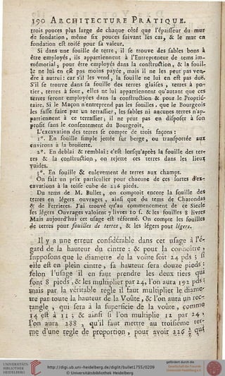 Tf9© Architecture Pratique.
trois pouces plus large de chaque côte que l'épaisTeur du mur
de fondation, même six pouces suivant lés cas, & le mur en
fondation est. toile pour sa valeur.
Si dans une fouille de terre , il se trouve des sables bons à
être employés, ils appartiennent à l'Entrepreneur de tems im-
mémorial 3 pour être employés dans la consttu&ion, & la fouiU
t ne lui- en eît pas moins payée , mais il ne les peut pas vetv«
dre à autrui: car s'il les vcnd} la fouille ne lui en est pas due.
S'il se trouve dans sa fouille des terres glaises , terres à po.~
tier, terres à four, elles ne lui appartiennent qu'autant que ces
terres feront employées dans la construction & pour le Proprié-
taire. Si le Maçon n'entreprend pas les fouilles , que le Bourgeois
les faiTe faire par un terrassier, les sables ni aucunes terres n'ap-
partiennent à ce terrassier ; il ne peut pas en disposer à son
prosic sans le contentement du Bourgeois.
L'excavation des terres se compte de trois façons :
i°. En fouille simple jettée sur berge, ou transportée aux
environs à la brotietté.
i?. En déblai & remblai: c'est lorsqu'aprè$ 1? fouille des ter-
res Se la construélion , on rejette ces terres dans les lieux;
vuides.
5°. En fouille & enlèvement de terres aux champs.
' On fait un prix particulier pour chacune de ces sortes d'ex-
cavations à la toise cube de zi6 pieds.
Du tems de M. Bùllet, pn comptoit encore la fçiuille des
çerres en légers ouvrages , ainst que du tems de CharondaS
&r de Ferrieres. J'ai trouvé qu'au commencement de ce Siècle
les légers Ouvrages valoient 7 livres 10 s. & les fouilles 8 livres
Mais aujourd'hui cet usage ést réformé. On compte les fouilles
<3e terres pour souilles de terres, & les légers pour légers.
Il y a une erreur considérahle dans cet usage à l'e-ï
gard de la hauteur du cintre : & pour la conhoîne 3
supposons que le diamètre de la voûte soit 24 pds j '*
eile est en plein cintre, sa hauteur sera douze pieds ;
félon l'usage 'il en faut prendre les deux tiers q1*1
font 8 pieds , Se les multiplier par 24, l'on aura 192 pds :.
priais par la véritable règle il faut multiplier le. diamÇ'
tre par toute la hauteur de la Voûte, & l'on aura un i&y
tangle , qui sera à la superiîcie de la voûte, ççva&a,
14 elt à 11 ; & ainsi si l'on multiplie 12 par 24 '.
l'on aura 288 ^ qu'il faut mettre au troisiéme tel.'.
me d'une règle de proportion , pour avoir 226 | ^u-
 