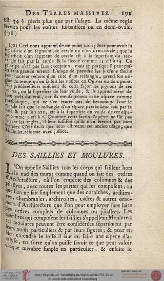 Dis Terres massives. ' 19s1
'^« 34 j pieds plus que par l'usage. La même règle
fervira pour les voûtes surbainees ou en demi-ovale*
; (78) Ceci nous apprend de ne point nous gêner pour avoir la
: :'l'perficie d'un segment [de cercle ou d'un demiovale ; que la
. Superficie d'un segment de cercle est. « la superficie du rec-
. tangle fait par la corde & la flèche comme n est à 14. Ce
Psncipe n'eu pas sans exception , mais en pratique i! peut pas-
'er sans grande erreur. L'usage de prendre les ? d'une sséché
pour hauteur réduite d'un côté d'un rectangle, prend son cri-
8'ne du temps qu'on faisoit les voûtes en Ogives ou tiers point.
^os prédécesseurs toisoient de cette façon les pignons de ces
Vputes ^ ou ja superficie de leur vuide , & ils approchoient de
°'en près du vrai,.car ils envisageoient cette espace comme
Parabolique , qui ne s'en écarte pas de beaucoup. Tout le
J^onde sait que le rectangle d'un espace parabolique fait par sa
a'e & par son axe, est à la supersscie du vuide decetespa-
j;€ comme 5 est à i. Quoique cette façon d'opérer ne fût pas
■ ,°ivant les règles, il leur suffisoit qu'ils n'en étoient pas biea
sartées. C'est de-là que nous est venu cet ancien usage, que
^' Bullet.réforme avec justice.
DES SAILLIES ET MOULUMES.
'On appelle Saillies tous les corps qui sâillent hors
r*H le nud des murs ; comme quand on fait des ordres
.prchite&ure > °ù l'on emploie des colomnes & des
PUastres t avec toutes les parties qui les composent ; ou
*jUe l'on ne fait simplement que des corniches, architra-
es' chambranles, archivoltes, cadres & autres orne*
ï ens d'Architecture que l'on peut employer sans faire
' s ordres complets de colomnes ou pilastres. Les
srnbresqui composent les saillies s'appellent Moulurer;
j s soulures peuvent être considérées séparément par
j., rs noms particuliers & par leurs sigures ; & pour en
,, ?nrentendre le toisé il faut en faire une espece d'a-
ch ' en ^orte l11'00 puisse savoir ce que peut valoir
 aiue membre simple en particulier, & ensuite le
 