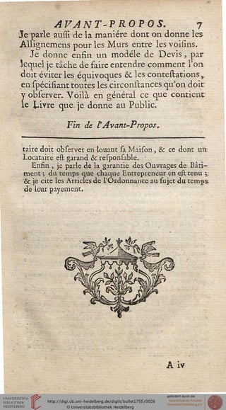 AVANT-PROPOS. 7
Je parle aussl de la manière dont on donne les
Allignemens pour les Murs entre les voisins.
Je donne enfin un modèle de Devis , par
lequel je tâche de faire entendre comment l'on
doit éviter les équivoques 8c les contestations,
en spëcifiant toutes les circonstances qu'on doit
y observer. Voilà en général ce que contient
le Livre que je donne au Public.
Fin de l'Avant-Propos.
taire doit observer en louant sa Maison, & ce dont un
Locataire est garand & responsable. ■
Enfin , je parle de la garantie des Ouvrages de Bâti-
ment -, du temps que chaque Entrepreneur en eil tenu 5
& je cite les Articles de l'Ordonnance au sujet du temps
de leur payement.
A iv
 