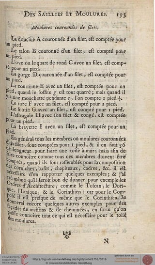 Bes Saillies et Moulures, i'$$
Moulures couronnées de silets.
La. douçine A couronnée d'un filer, est comptée pous
|n pied.
■ Le talon B couronné d'un filet, est compté pous
^n pied.
■t L'ove ou le quart de rond C avec un filçt, est comp^
te pour un pied.
La gorge D couronnée d'un filet , est comptée pous
Ut> pied.
. t La couronne E avec un filet -, "est comptée pour uft
rled, quand le soffîte g est tout quarré ; mais quand il
J- a unemou.chette pendante e , l'on compte i pied |i
Le tore F avec un filet, est compté pour i pied.
Le scotie G avec un filet, est compté pour i pied»
L'astragale H avec Ton filet & congé, est comptée
î10^ un pied> . .
, La brayette I avec un filet, est comptée pour un
.1, Ln général tous les membres où moulures couronnées.
j*filet, sont comptées pour i pied, & il en faut 36
^ longueur pour faire une toise à mur-, mais afin de
i lre connoître comme tous ces membres doivent être
, 'siptés, quand ils sont rasssemblés pour la compositioft
^ corniches , bases, chapiteaux, cadres, &c. il est
eAcessair'e d'en rapporter quelques exemples ; & j'âî
~u même qu'il seroit bon de donner pour exemple lei
i rdres d'Arehiteclure ; comme h Toscan, le Dori-
* r' j'ï°n'ique, & le Corinthien : car pour le Com»
j le il est presque de même que le Corinthien. Je
£ nnerai encore quelques autres exemples pour deâ
Çades de maisons & de cheminées, en sorte qu'oft
s !»e connoître tout ce qui est nécessaire pour le toisé
es moulures.
 