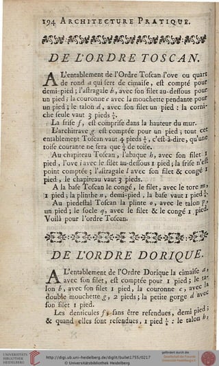 s«?4 Architecture Pratiqué,
DE L'ORDRE TOSCAN.
A L'entablement de l'Ordre Toscan l'ove ou quart
de rond a qui sert de cimaise, est compté pour
demi- pied ; l'astragale b, avec ion filet au-dessous pour
un pied ; la couronne c avec la mouchette pendante pour
un pied ; le talon A, avec son filet un pied : la corni"
che seule vaut 3 pieds ■£.
: La frise /, est comprise dans la hauteur du mur.
L'architrave g est comptée pour un pied ; tout cet
entablement Toscan vaut 4. pieds , c'est-à-dire, qu'une,
toise courante ne fera que  de toile.
Au chapiteau Toscan , Tabaque h, avec son filet *
pied , l'ove iavec le filet au-dessous 1 pied;la frise n'e"
point comptée ; l'astragale / avec son filet & congé ss
pied j le chapiteau vaut 3 pieds. ;
A la base Toscan le congé, le filet, avec le tore $»■
il pied ; la plinthe w, demi-pied , la base vaut 1 pied »*
Au piedestal Toscan la plinte 0, avec le talon s' »
un pied; le socle q, avec le filet & le congé 1 .pie
Voilà pour l'ordre Toscan.
DE L'ORDRE DORIQUE-
A L'entablement de l'Ordre Dorique la cimaise ^
avec son filet, est comptée pour 1 pied ; Ie li.
Ion b, avec son filet 1 pied, la couronne c, avec
double mouchette£, 2. pieds; la petite gorge d av
son filet 1 pied. . ,.
Les denticules/Vsans être refendues, demi pie
& quand elles sont refendues, 1 pied £ : le ^°a
 