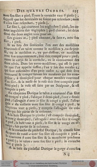 ,DïS QUATRE ORDR.ÏS. I95
&Vec son filer 1 pied. Toute la corniche vaut 6 pieds { ,
supposé que les denticules ne soient pas refendues ; mais
si elles sont refendues, 7 pieds s.
Le filet ï j qui couronné les triglypfies  pied, les ca-
sia'ux angulaires des trjglyphes  pied chacun, les deux
demi des deux angles vont pour un. ;
Les goûtes m > ~ pied chacune, la faee n, avec son
filet, 1 pied.
Si au lieu des denticules l'on met des modillons
c°uronnés d'un talon comme le modillori y, vu de pro-
"1> ou le modillon à, vu par-dessbus, ce modillos»
avec son couronnement, doit être compté pour 1 pied>
°utre le corps de la corniche, en le contournant des
deux côtés. Dans les entre-modillons, qui est la par-
tle que l'on appelle sofrite, l'on y fait des rocases ai
. ^i lont enfermées d'un petit cadre t, qui doit être
c°ntourné & compté suivant les moulures qui les com-
F°sent , à demi-pied pour chaque membre couronné
d'un filet, & la masse de la rose doit être comptée pouf
"eiïii-pjed ; la rose est faite par un Sculpteur, & est
: c°rnpcée à part.
.Au chapiteau Dorique le talon a couronné d'un filet
e't compté 1 pied* l'abaque b demi-pied.»l'ove cdemi*
Pled, 1 astragale à avec le filet & congé 1 pied, l'astra-
gale e du collarin avec son filet & congé I pied , le
papiteau vaut 4 pieds, y compris l'astragale du col-
arin qui fait partie de la colomne.
. A la base Dorique la plinthe/est comptée demi-pied,.
e tpse=g- demi-pied , l'astragale / avec son filet & congé
Pled , la baie vaut 2 pieds, le filet & le congé en es-
arPe , fait partie de la colomne.
, A la corniche du piédestal Dorique , la cimaise faite
,u quart de rond a avec son filet est comptée x pied »
couronne b avec son filet & la mouchette pendante
Pied i ; le talon c avec son silet 1 pied ; la corniche
Vaut 3 pieds i.
A la base du piédestal Dorique la gorge ^avecsorç
N ij
 